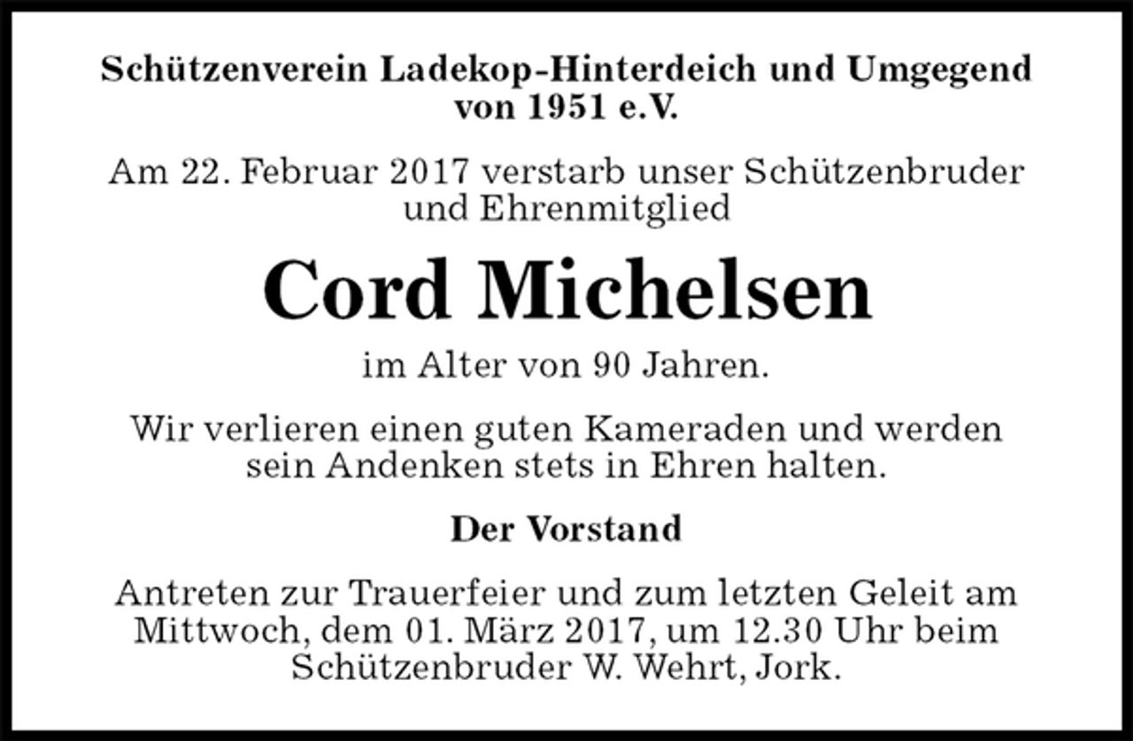 <p>Schützenverein Ladekop-Hinterdeich und Umgegend<br />von 1951 e.V.<br />Am 22. Februar 2017 verstarb unser Schützenbruder<br />und Ehrenmitglied<br />Cord Michelsen<br />im Alter von 90 Jahren.<br />Wir verlieren einen guten Kameraden und werden<br />sein Andenken stets in Ehren halten.<br />Der Vorstand<br />Antreten zur Trauerfeier und zum letzten Geleit am<br />Mittwoch, dem 01. März 2017, um 12.30 Uhr beim<br />Schützenbruder W. Wehrt, Jork.</p>