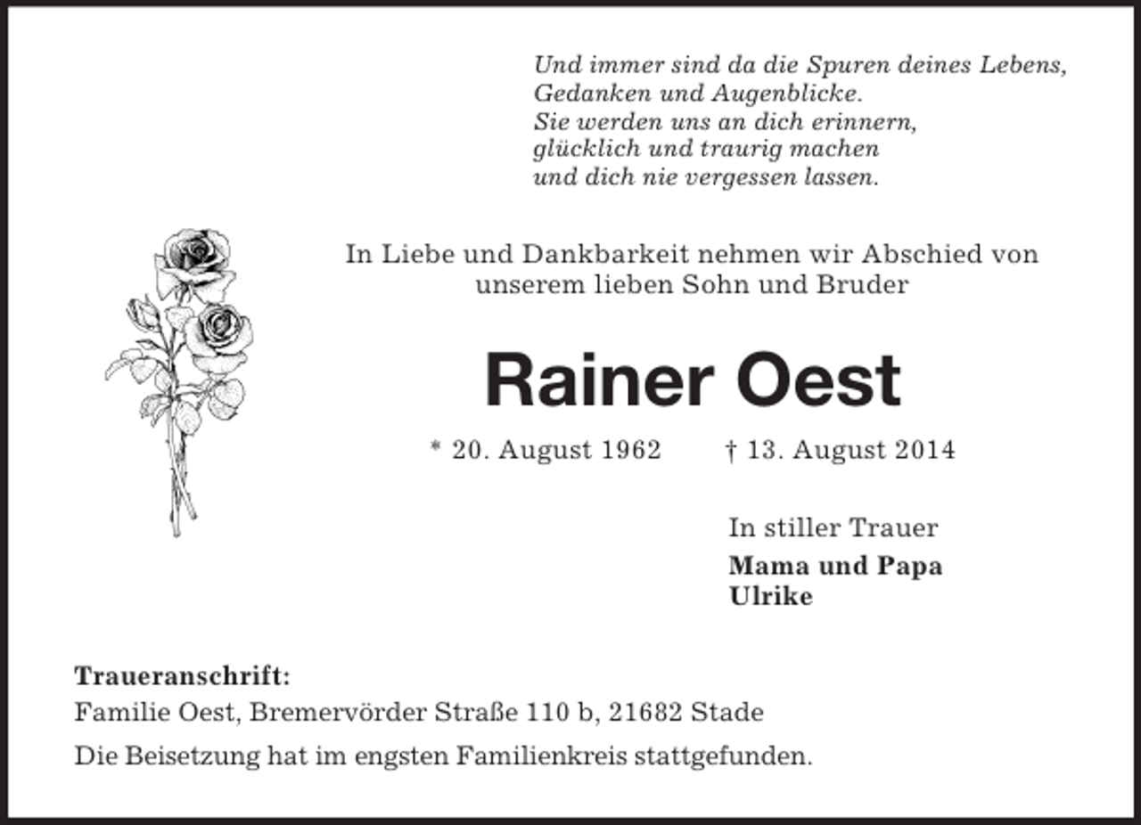<p>Und immer sind da die Spuren deines Lebens,<br />Gedanken und Augenblicke.<br />Sie werden uns an dich erinnern,<br />glücklich und traurig machen<br />und dich nie vergessen lassen.<br />In Liebe und Dankbarkeit nehmen wir Abschied von<br />unserem lieben Sohn und Bruder<br />Rainer Oest<br />* 20. August 1962 † 13. August 2014<br />In stiller Trauer<br />Mama und Papa<br />Ulrike<br />Traueranschrift:<br />Familie Oest, Bremervörder Straße 110 b, 21682 Stade<br />Die Beisetzung hat im engsten Familienkreis stattgefunden.</p>