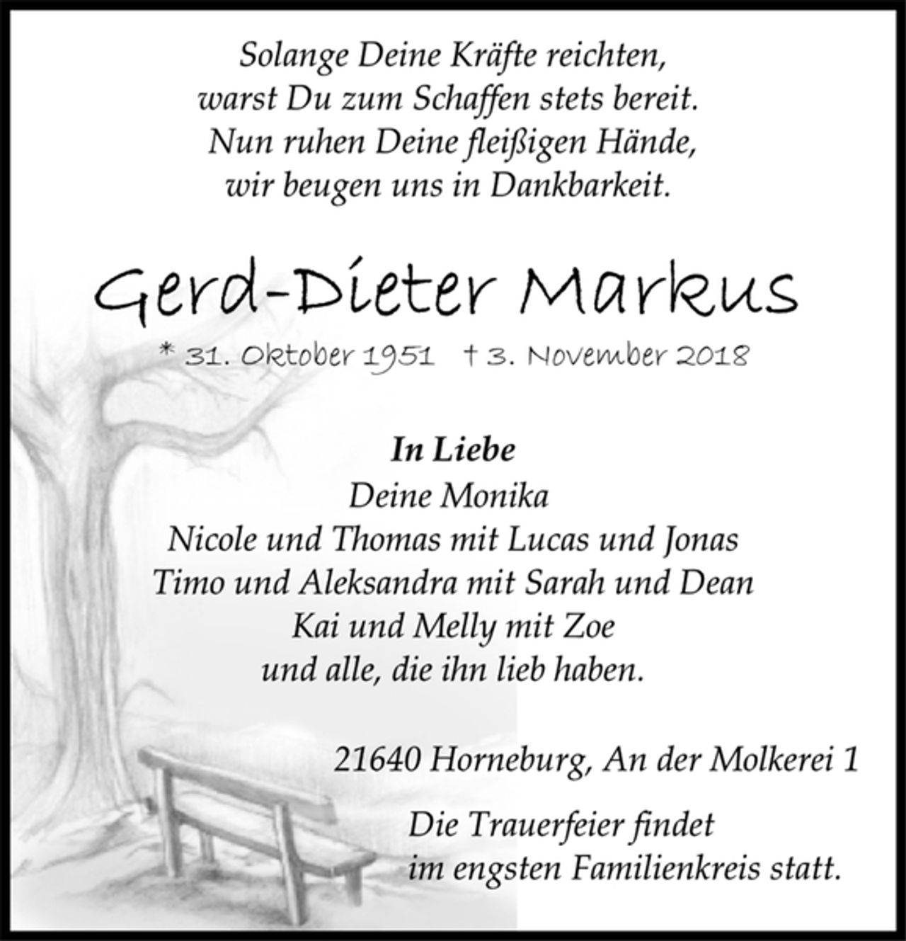 <p>Solange Deine Kräfte reichten,<br />warst Du zum Schaffen stets bereit.<br />Nun ruhen Deine fleißigen Hände,<br />wir beugen uns in Dankbarkeit.<br />Gerd-Dieter Markus<br />* 31. Oktober 1951 † 3. November 2018<br />In Liebe<br />Deine Monika<br />Nicole und Thomas mit Lucas und Jonas<br />Timo und Aleksandra mit Sarah und Dean<br />Kai und Melly mit Zoe<br />und alle, die ihn lieb haben.<br />21640 Horneburg, An der Molkerei 1<br />Die Trauerfeier findet<br />im engsten Familienkreis statt.</p>
