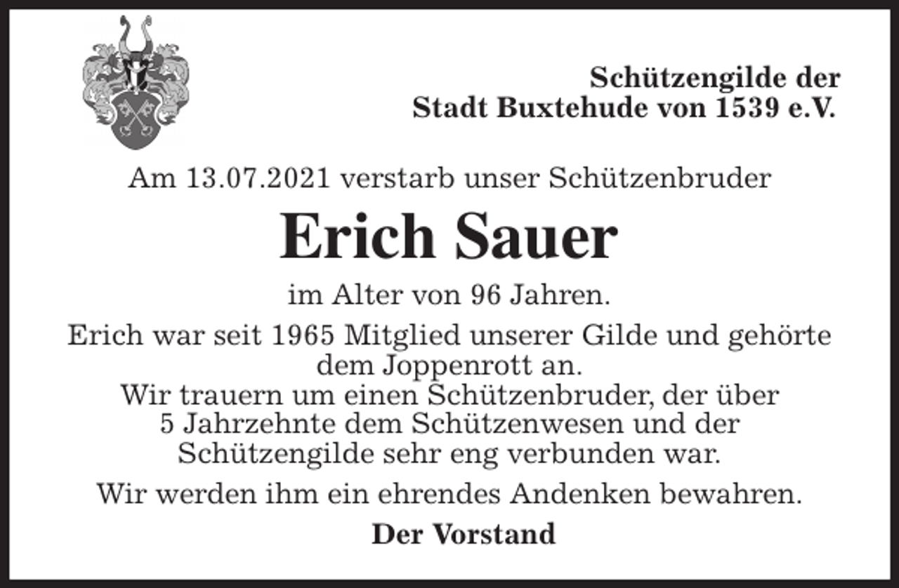 <p>Schützengilde der<br />Stadt Buxtehude von 1539 e.V.</p>
<p>Am 13.07.2021 verstarb unser Schützenbruder<br />Erich Sauer<br />im Alter von 96 Jahren.<br />Erich war seit 1965 Mitglied unserer Gilde und gehörte dem Joppenrott an.<br />Wir trauern um einen Schützenbruder, der über<br />5 Jahrzehnte dem Schützenwesen und der<br />Schützengilde sehr eng verbunden war.<br />Wir werden ihm ein ehrendes Andenken bewahren.<br />Der Vorstand</p>