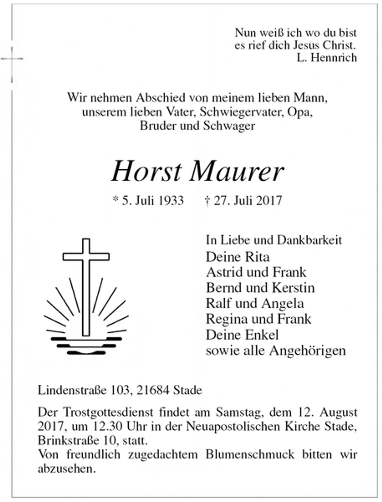 <p>Nun weiß ich wo du bist<br />es rief dich Jesus Christ.<br />L. Hennrich<br />Wir nehmen Abschied von meinem lieben Mann,<br />unserem lieben Vater, Schwiegervater, Opa,<br />Bruder und Schwager<br />Horst Maurer<br />* 5. Juli 1933 † 27. Juli 2017<br />In Liebe und Dankbarkeit<br />Deine Rita<br />Astrid und Frank<br />Bernd und Kerstin<br />Ralf und Angela<br />Regina und Frank<br />Deine Enkel<br />sowie alle Angehörigen<br />Lindenstraße 103, 21684 Stade<br />Der Trostgottesdienst findet am Samstag, dem 12. August 2017, um 12.30 Uhr in der Neuapostolischen Kirche Stade, Brinkstraße 10, statt.<br />Von freundlich zugedachtem Blumenschmuck bitten wir<br />abzusehen.</p>