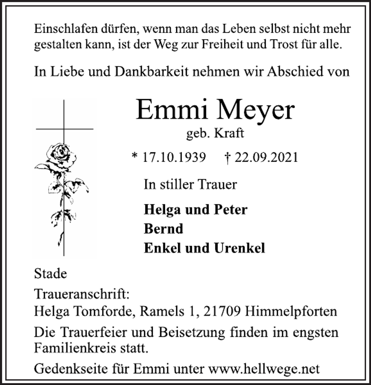 <p>Einschlafen dürfen, wenn man das Leben selbst nicht mehr<br />gestalten kann, ist der Weg zur Freiheit und Trost für alle.<br />In Liebe und Dankbarkeit nehmen wir Abschied von<br />Emmi Meyer<br />geb. Kraft<br />* 17.10.1939 † 22.09.2021<br />In stiller Trauer<br />Helga und Peter<br />Bernd<br />Enkel und Urenkel<br />Stade<br />Traueranschrift:<br />Helga Tomforde, Ramels 1, 21709 Himmelpforten<br />Die Trauerfeier und Beisetzung finden im engsten<br />Familienkreis statt.<br />Gedenkseite für Emmi unter www.hellwege.net</p>