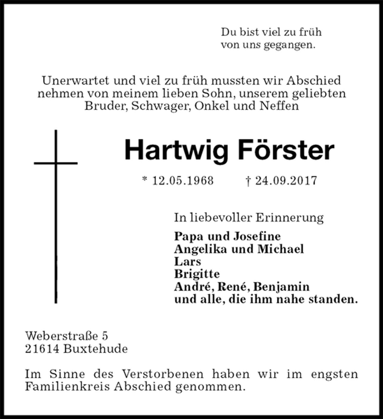<p>Du bist viel zu früh<br />von uns gegangen.<br />Unerwartet und viel zu früh mussten wir Abschied<br />nehmen von meinem lieben Sohn, unserem geliebten<br />Bruder, Schwager, Onkel und Neffen<br />Hartwig Förster<br />* 12.05.1968 † 24.09.2017<br />In liebevoller Erinnerung<br />Papa und Josefine<br />Angelika und Michael<br />Lars<br />Brigitte<br />André, René, Benjamin<br />und alle, die ihm nahe standen.<br />Weberstraße 5<br />21614 Buxtehude</p><p>Im Sinne des Verstorbenen haben wir im engsten<br />Familienkreis Abschied genommen.</p>