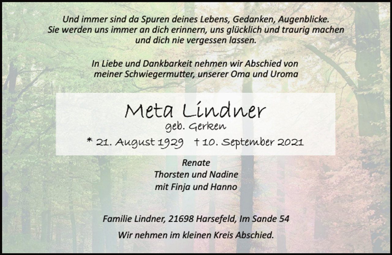 <p>Und immer sind da Spuren deines Lebens, Gedanken, Augenblicke.<br />Sie werden uns immer an dich erinnern, uns glücklich und traurig machen und dich nie vergessen lassen.<br />In Liebe und Dankbarkeit nehmen wir Abschied von<br />meiner Schwiegermutter, unserer Oma und Uroma<br />Meta Lindner<br />geb. Gerken<br />* 21. August 1929 † 10. September 2021<br />Renate<br />Thorsten und Nadine<br />mit Finja und Hanno<br />Familie Lindner, 21698 Harsefeld, Im Sande 54<br />Wir nehmen im kleinen Kreis Abschied.</p>
