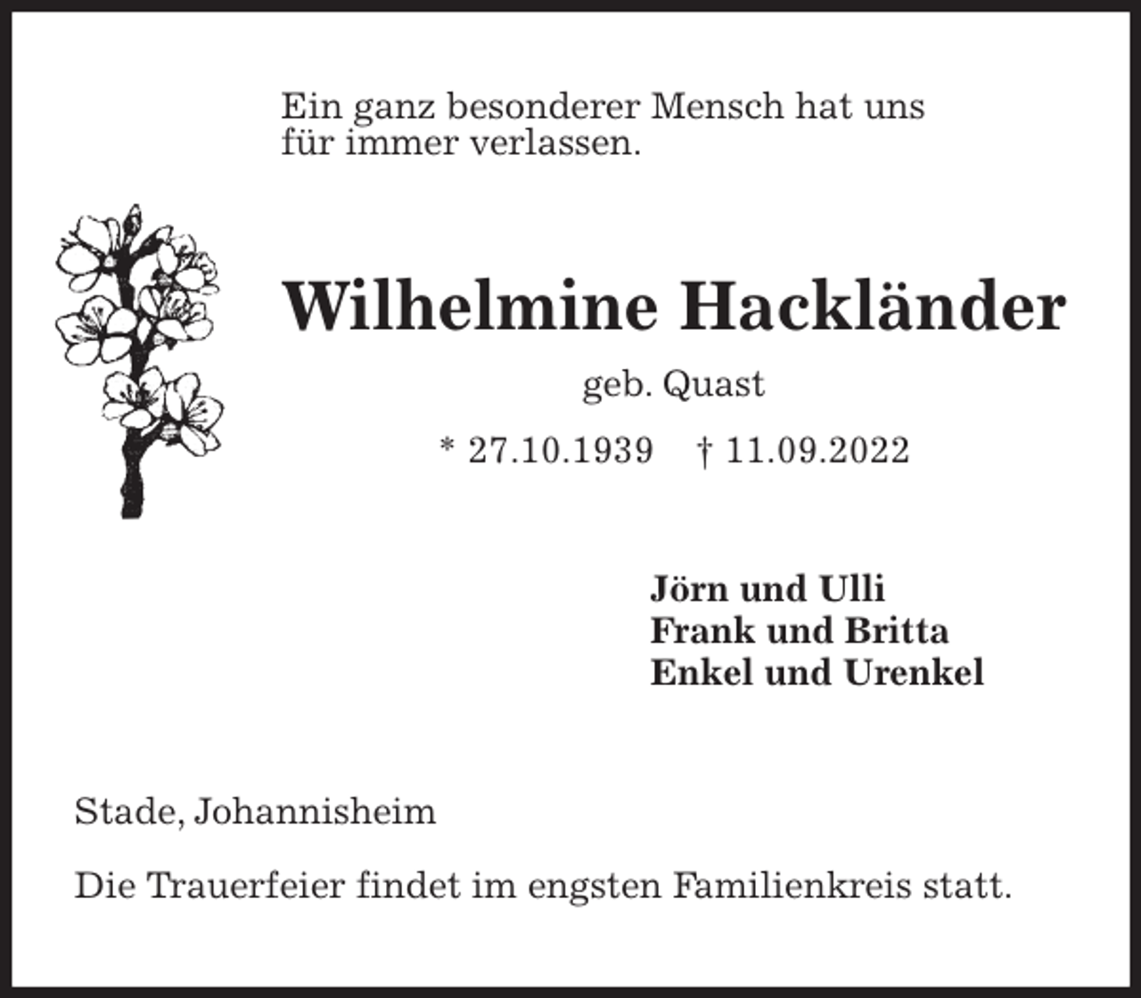 <p>Ein ganz besonderer Mensch hat uns<br />für immer verlassen.<br />Wilhelmine Hackländer<br />geb. Quast<br />* 27.10.1939 † 11.09.2022<br />Jörn und Ulli<br />Frank und Britta<br />Enkel und Urenkel<br />Stade, Johannisheim</p><p>Die Trauerfeier findet im engsten Familienkreis statt.</p>