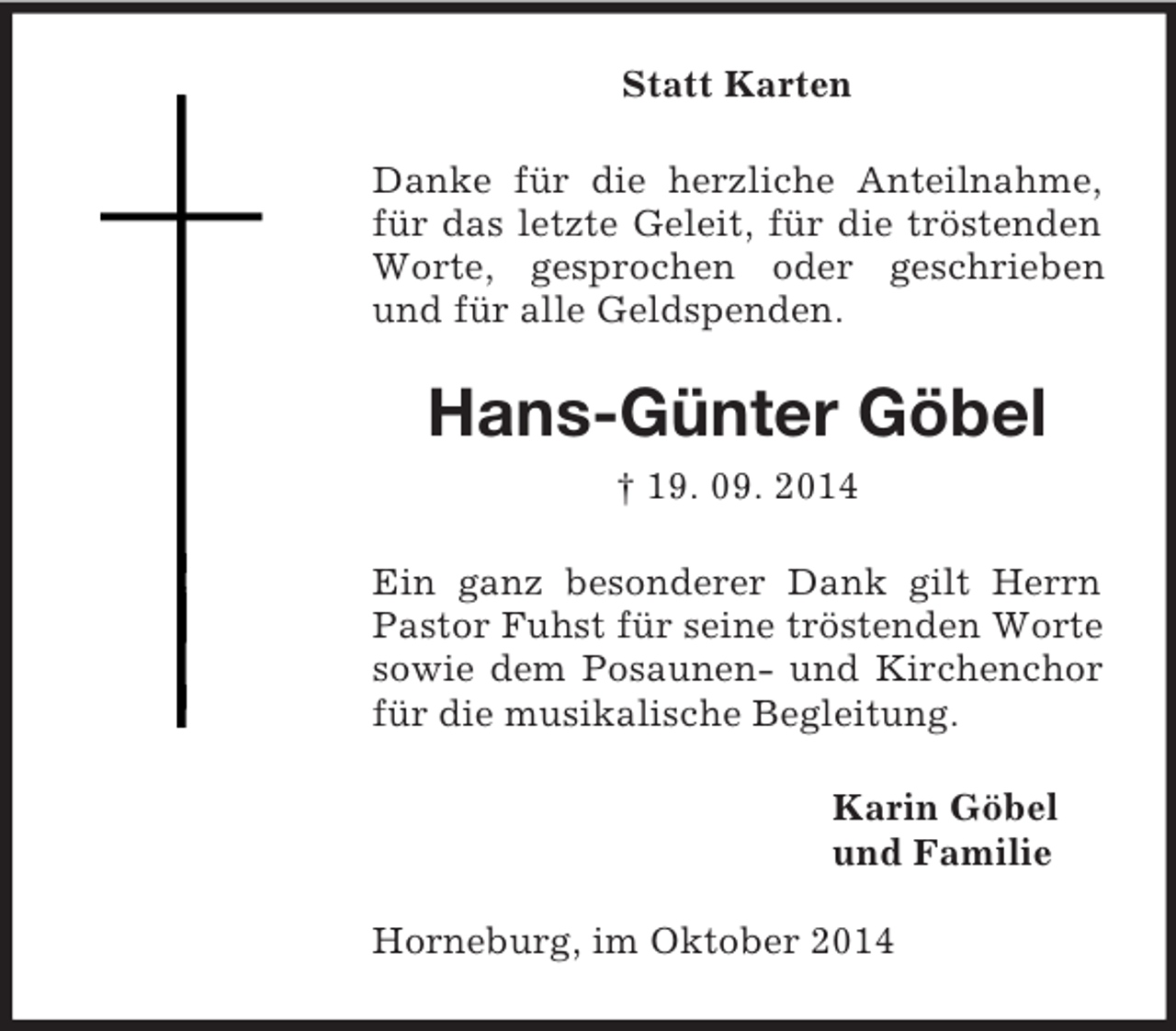 <p>Statt Karten<br />Danke für die herzliche Anteilnahme, für das letzte Geleit, für die tröstenden Worte, gesprochen oder geschrieben und für alle Geldspenden.<br />Hans-Günter Göbel<br />† 19. 09. 2014<br />Ein ganz besonderer Dank gilt Herrn Pastor Fuhst für seine tröstenden Worte sowie dem Posaunen- und Kirchenchor für die musikalische Begleitung.<br />Karin Göbel<br />und Familie<br />Horneburg, im Oktober 2014</p>