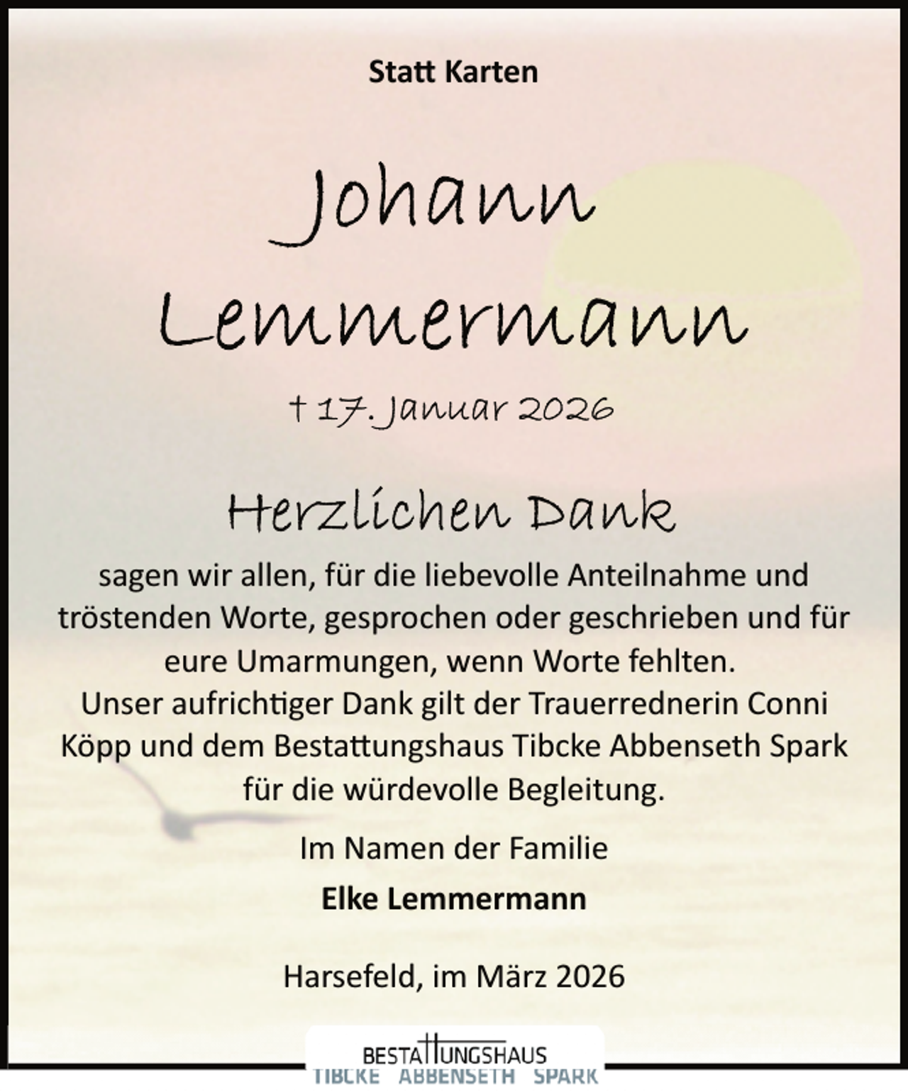 <p>Sta� Karten</p><p>sagen wir allen, für die liebevolle Anteilnahme und<br />tröstenden Worte, gesprochen oder geschrieben und für<br />eure Umarmungen, wenn Worte fehlten.<br />Unser aufrich�ger Dank gilt der Trauerrednerin Conni<br />Köpp und dem Besta ungshaus Tibcke Abbenseth Spark<br />für die würdevolle Begleitung.<br />Im Namen der Familie<br />Elke Lemmermann<br />Harsefeld, im März 2026</p>