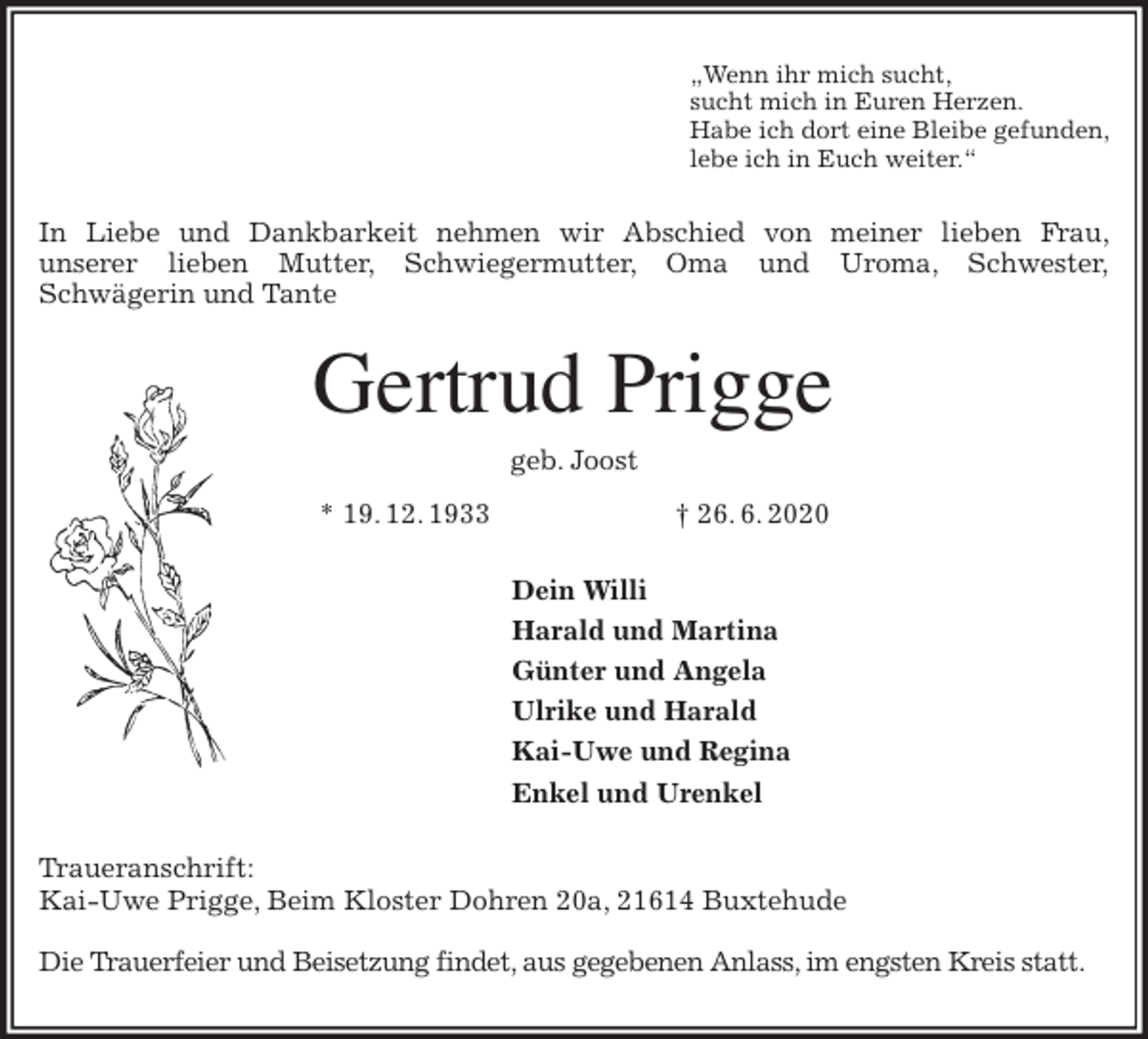 <p>„Wenn ihr mich sucht,<br />sucht mich in Euren Herzen.<br />Habe ich dort eine Bleibe gefunden,<br />lebe ich in Euch weiter.“<br />In Liebe und Dankbarkeit nehmen wir Abschied von meiner lieben Frau,<br />unserer lieben Mutter, Schwiegermutter, Oma und Uroma, Schwester,<br />Schwägerin und Tante<br />Gertrud Prigge<br />geb. Joost<br />* 19. 12. 1933 † 26. 6. 2020<br />Dein Willi<br />Harald und Martina<br />Günter und Angela<br />Ulrike und Harald<br />Kai-Uwe und Regina<br />Enkel und Urenkel<br />Traueranschrift:<br />Kai-Uwe Prigge, Beim Kloster Dohren 20a, 21614 Buxtehude</p>
<p>Die Trauerfeier und Beisetzung findet, aus gegebenen Anlass, im engsten Kreis statt.</p>
