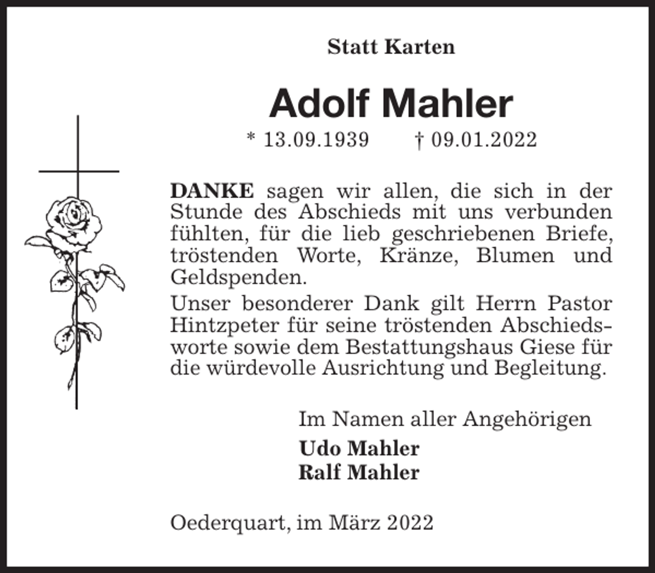 <p>Statt Karten<br />Adolf Mahler<br />* 13.09.1939 † 09.01.2022<br />DANKE sagen wir allen, die sich in der Stunde des Abschieds mit uns verbunden fühlten, für die lieb geschriebenen Briefe, tröstenden Worte, Kränze, Blumen und Geldspenden.<br />Unser besonderer Dank gilt Herrn Pastor Hintzpeter für seine tröstenden Abschiedsworte sowie dem Bestattungshaus Giese für die würdevolle Ausrichtung und Begleitung.<br />Im Namen aller Angehörigen<br />Udo Mahler<br />Ralf Mahler<br />Oederquart, im März 2022</p>