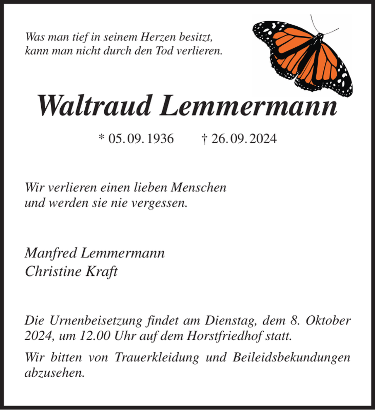 <p>Was man tief in seinem Herzen besitzt,<br />kann man nicht durch den Tod verlieren.<br />Waltraud Lemmermann<br />* 05. 09. 1936 † 26. 09. 2024<br />Wir verlieren einen lieben Menschen<br />und werden sie nie vergessen.<br />Manfred Lemmermann<br />Christine Kraft<br />Die Urnenbeisetzung findet am Dienstag, dem 8. Oktober 2024, um 12.00 Uhr auf dem Horstfriedhof statt.<br />Wir bitten von Trauerkleidung und Beileidsbekundungen abzusehen.</p>