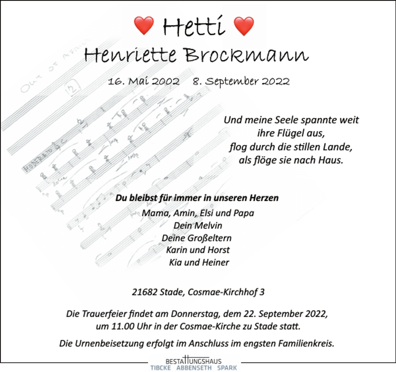 <p>Hetti<br />Henriette Brockmann<br />16.Mai 2002 8.September2022<br />Und meine Seele spannte weit<br />ihre Flügel aus,<br />flog durch die stillen Lande,<br />als flöge sie nach Haus.<br />Du bleibst für immer in unseren Herzen<br />Mama, Amin, Elsi und Papa<br />Dein Melvin<br />Deine Großeltern<br />Karin und Horst<br />Kia und Heiner<br />21682 Stade, Cosmae­Kirchhof 3<br />Die Trauerfeier findet am Donnerstag, dem 22. September 2022,<br />um 11.00 Uhr in der Cosmae­Kirche zu Stade statt.<br />Die Urnenbeisetzung erfolgt im Anschluss im engsten Familienkreis.</p>