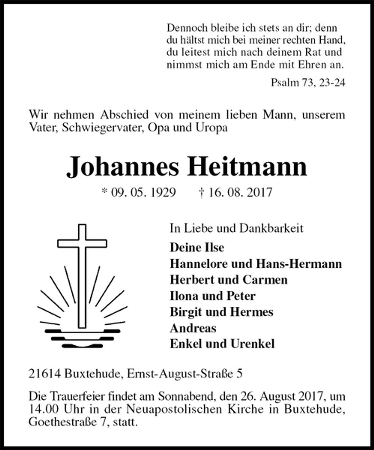 <p>Dennoch bleibe ich stets an dir; denn<br />du hältst mich bei meiner rechten Hand,<br />du leitest mich nach deinem Rat und<br />nimmst mich am Ende mit Ehren an.<br />Psalm 73, 23-24<br />Wir nehmen Abschied von meinem lieben Mann, unserem Vater, Schwiegervater, Opa und Uropa<br />Johannes Heitmann<br />* 09. 05. 1929 † 16. 08. 2017<br />In Liebe und Dankbarkeit<br />Deine Ilse<br />Hannelore und Hans-Hermann<br />Herbert und Carmen<br />Ilona und Peter<br />Birgit und Hermes<br />Andreas<br />Enkel und Urenkel<br />21614 Buxtehude, Ernst-August-Straße 5<br />Die Trauerfeier findet am Sonnabend, den 26. August 2017, um<br />14.00 Uhr in der Neuapostolischen Kirche in Buxtehude,<br />Goethestraße 7, statt.</p>