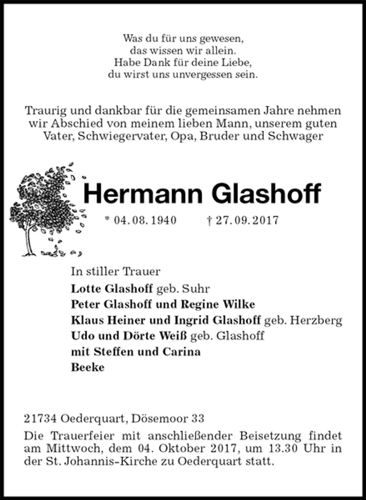 <p>Was du für uns gewesen,<br />das wissen wir allein.<br />Habe Dank für deine Liebe,<br />du wirst uns unvergessen sein.<br />Traurig und dankbar für die gemeinsamen Jahre nehmen<br />wir Abschied von meinem lieben Mann, unserem guten<br />Vater, Schwiegervater, Opa, Bruder und Schwager<br />Hermann Glashoff<br />* 04. 08. 1940 † 27. 09. 2017<br />In stiller Trauer<br />Lotte Glashoff geb. Suhr<br />Peter Glashoff und Regine Wilke<br />Klaus Heiner und Ingrid Glashoff geb. Herzberg<br />Udo und Dörte Weiß geb. Glashoff<br />mit Steffen und Carina<br />Beeke<br />21734 Oederquart, Dösemoor 33<br />Die Trauerfeier mit anschließender Beisetzung findet<br />am Mittwoch, dem 04. Oktober 2017, um 13.30 Uhr in<br />der St. Johannis-Kirche zu Oederquart statt.</p>