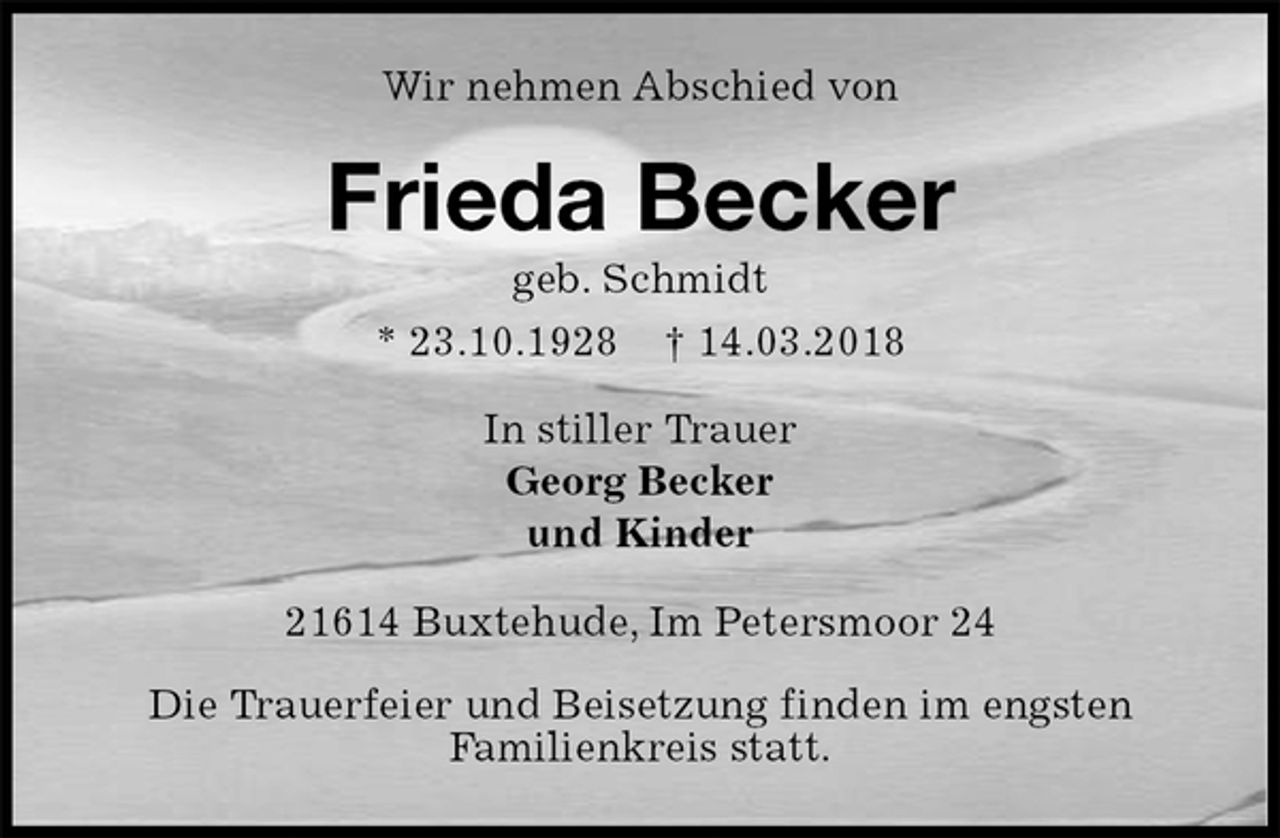 <p>Wir nehmen Abschied von<br />Frieda Becker<br />geb. Schmidt<br />* 23.10.1928 † 14.03.2018<br />In stiller Trauer<br />Georg Becker<br />und Kinder<br />21614 Buxtehude, Im Petersmoor 24</p><p>Die Trauerfeier und Beisetzung finden im engsten<br />Familienkreis statt.</p>