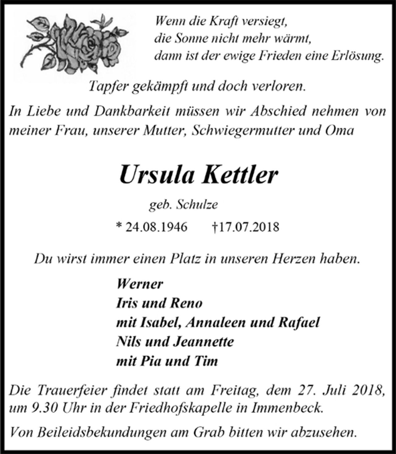 <p>Wenn die Kraft versiegt,<br />die Sonne nicht mehr wärmt,<br />dann ist der ewige Frieden eine Erlösung.<br />Tapfer gekämpft und doch verloren.<br />In Liebe und Dankbarkeit müssen wir Abschied nehmen von meiner Frau, unserer Mutter, Schwiegermutter und Oma<br />Ursula Kettler<br />geb. Schulze<br />* 24.08.1946 †17.07.2018<br />Du wirst immer einen Platz in unseren Herzen haben.<br />Werner<br />Iris und Reno<br />mit Isabel, Annaleen und Rafael<br />Nils und Jeannette<br />mit Pia und Tim<br />Die Trauerfeier findet statt am Freitag, dem 27. Juli 2018, um 9.30 Uhr in der Friedhofskapelle in Immenbeck.<br />Von Beileidsbekundungen am Grab bitten wir abzusehen.</p>