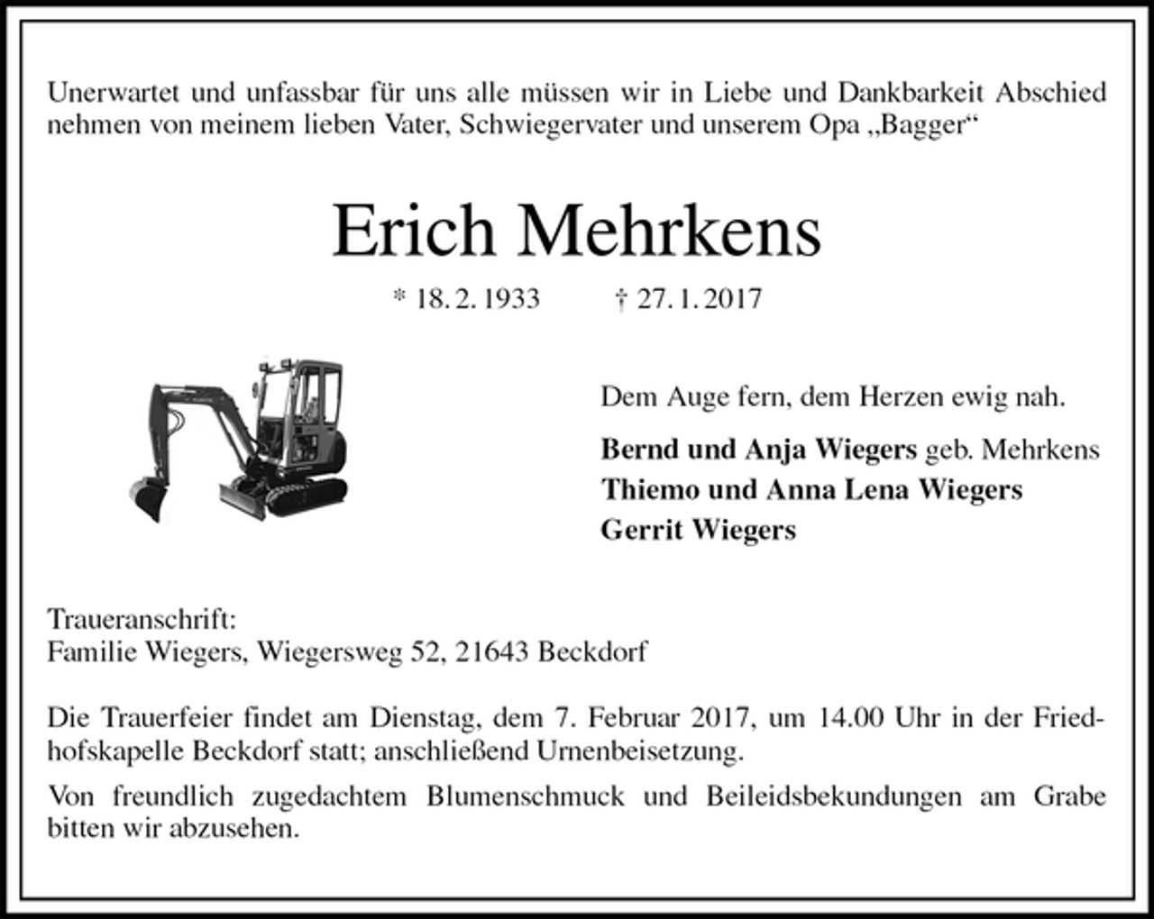 <p>Unerwartet und unfassbar für uns alle müssen wir in Liebe und Dankbarkeit Abschied nehmen von meinem lieben Vater, Schwiegervater und unserem Opa „Bagger“<br />Erich Mehrkens<br />* 18. 2. 1933 † 27. 1. 2017<br />Dem Auge fern, dem Herzen ewig nah.<br />Bernd und Anja Wiegers geb. Mehrkens<br />Thiemo und Anna Lena Wiegers<br />Gerrit Wiegers<br />Traueranschrift:<br />Familie Wiegers, Wiegersweg 52, 21643 Beckdorf</p><p>Die Trauerfeier findet am Dienstag, dem 7. Februar 2017, um 14.00 Uhr in der Friedhofskapelle Beckdorf statt; anschließend Urnenbeisetzung.<br />Von freundlich zugedachtem Blumenschmuck und Beileidsbekundungen am Grabe<br />bitten wir abzusehen.</p>