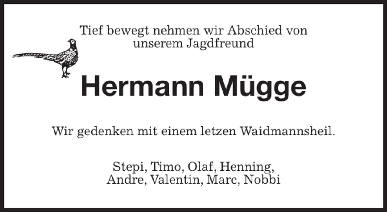 <p>Tief bewegt nehmen wir Abschied von<br />unserem Jagdfreund<br />Hermann Mügge<br />Wir gedenken mit einem letzen Waidmannsheil.<br />Stepi, Timo, Olaf, Henning,<br />Andre, Valentin, Marc, Nobbi</p>