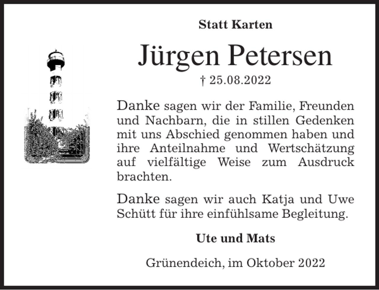 <p>Statt Karten<br />Jürgen Petersen<br />† 25.08.2022<br />Danke sagen wir der Familie, Freunden und Nachbarn, die in stillen Gedenken mit uns Abschied genommen haben und ihre Anteilnahme und Wertschätzung auf vielfältige Weise zum Ausdruck brachten.<br />Danke sagen wir auch Katja und Uwe Schütt für ihre einfühlsame Begleitung.<br />Ute und Mats<br />Grünendeich, im Oktober 2022</p>