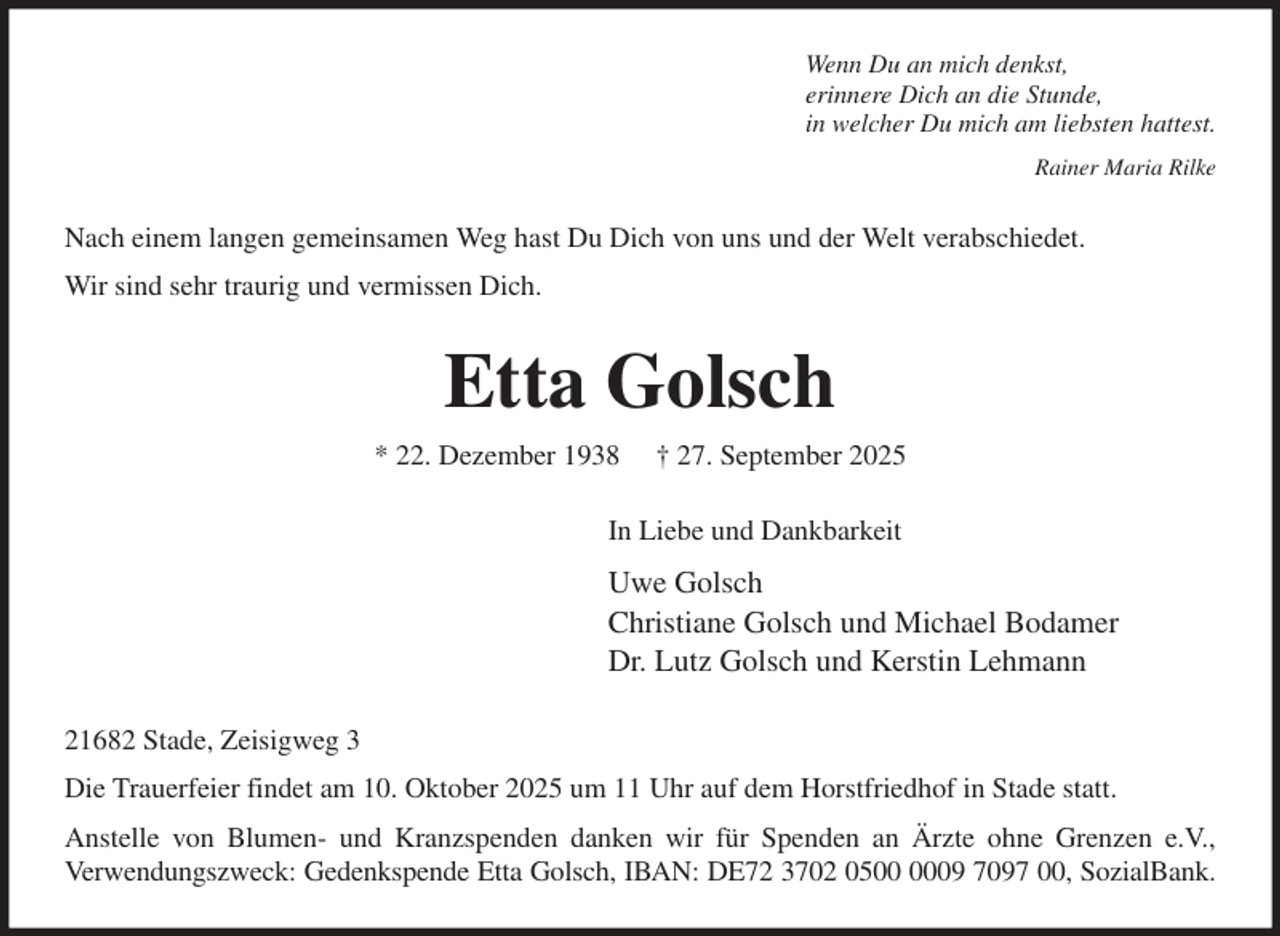 <p>Wenn Du an mich denkst,<br />erinnere Dich an die Stunde,<br />in welcher Du mich am liebsten hattest.<br />Rainer Maria Rilke<br />Nach einem langen gemeinsamen Weg hast Du Dich von uns und der Welt verabschiedet.<br />Wir sind sehr traurig und vermissen Dich.<br />Etta Golsch<br />* 22. Dezember 1938 † 27. September 2025<br />In Liebe und Dankbarkeit<br />Uwe Golsch<br />Christiane Golsch und Michael Bodamer<br />Dr. Lutz Golsch und Kerstin Lehmann<br />21682 Stade, Zeisigweg 3<br />Die Trauerfeier findet am 10. Oktober 2025 um 11 Uhr auf dem Horstfriedhof in Stade statt.<br />Anstelle von Blumen- und Kranzspenden danken wir für Spenden an Ärzte ohne Grenzen e.V.,<br />Verwendungszweck: Gedenkspende Etta Golsch, IBAN: DE72 3702 0500 0009 7097 00, SozialBank.</p>