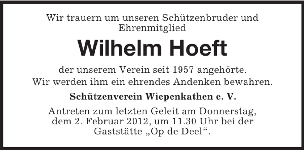 <p>Wir trauern um unseren Schützenbruder und<br />Ehrenmitglied</p><p>Wilhelm Hoeft<br />der unserem Verein seit 1957 angehörte.<br />Wir werden ihm ein ehrendes Andenken bewahren.<br />Schützenverein Wiepenkathen e. V.<br />Antreten zum letzten Geleit am Donnerstag,<br />dem 2. Februar 2012, um 11.30 Uhr bei der<br />Gaststätte „Op de Deel“.</p>