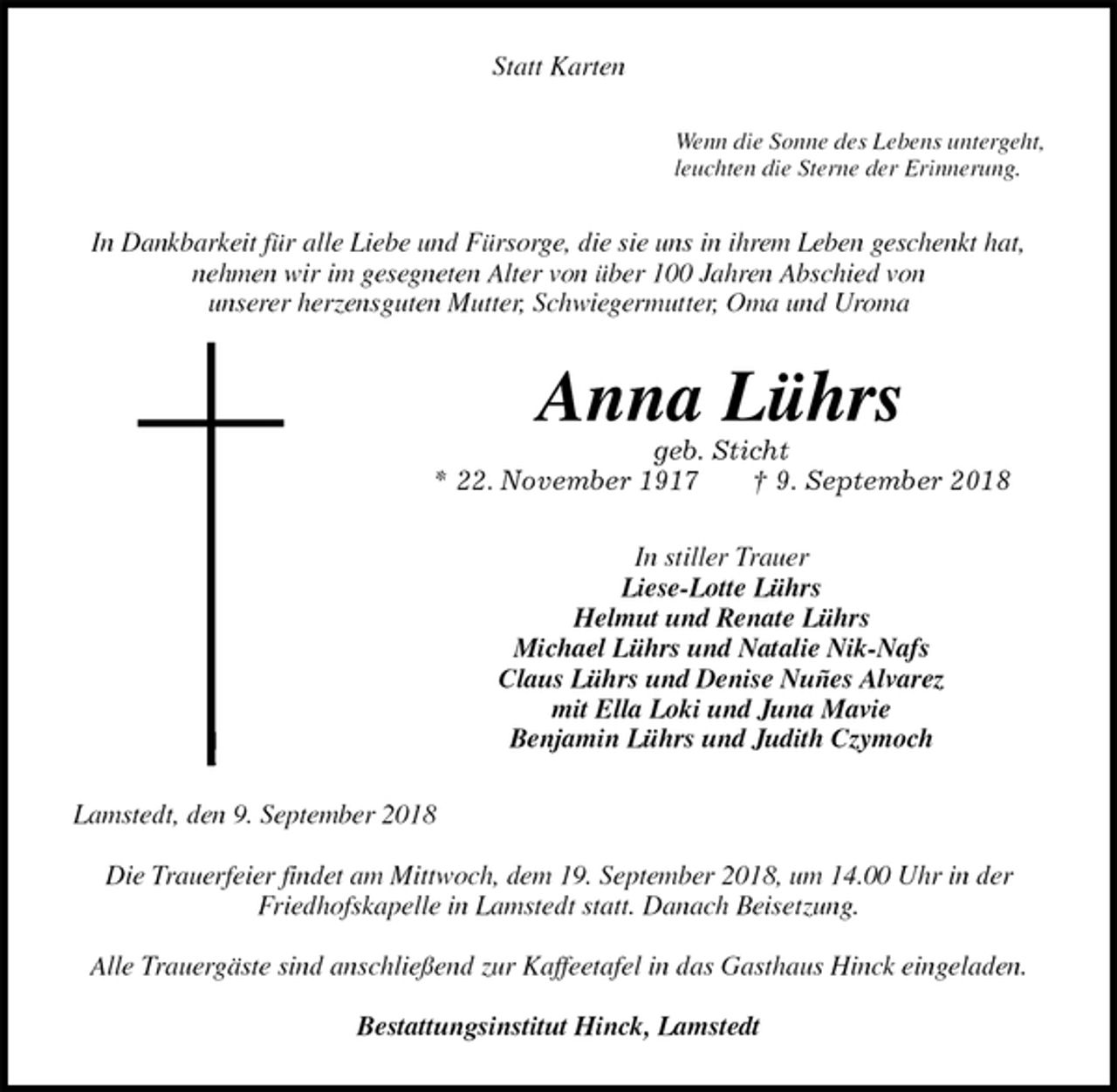 <p>Statt Karten<br />Wenn die Sonne des Lebens untergeht,<br />leuchten die Sterne der Erinnerung.<br />In Dankbarkeit für alle Liebe und Fürsorge, die sie uns in ihrem Leben geschenkt hat, nehmen wir im gesegneten Alter von über 100 Jahren Abschied von<br />unserer herzensguten Mutter, Schwiegermutter, Oma und Uroma<br />Anna Lührs<br />geb. Sticht<br />* 22. November 1917 † 9. September 2018<br />In stiller Trauer<br />Liese-Lotte Lührs<br />Helmut und Renate Lührs<br />Michael Lührs und Natalie Nik-Nafs<br />Claus Lührs und Denise Nuñes Alvarez<br />mit Ella Loki und Juna Mavie<br />Benjamin Lührs und Judith Czymoch<br />Lamstedt, den 9. September 2018</p><p>Die Trauerfeier findet am Mittwoch, dem 19. September 2018, um 14.00 Uhr in der Friedhofskapelle in Lamstedt statt. Danach Beisetzung.</p><p>Alle Trauergäste sind anschließend zur Kaffeetafel in das Gasthaus Hinck eingeladen.</p><p>Bestattungsinstitut Hinck, Lamstedt</p>