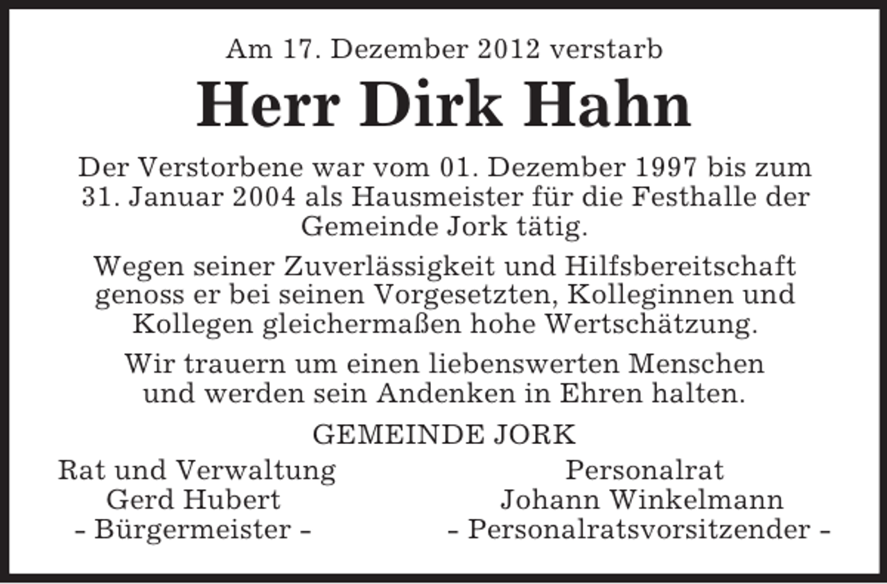 <p>Am 17. Dezember 2012 verstarb<br />Herr Dirk Hahn<br />Der Verstorbene war vom 01. Dezember 1997 bis zum 31. Januar 2004 als Hausmeister für die Festhalle der Gemeinde Jork tätig.<br />Wegen seiner Zuverlässigkeit und Hilfsbereitschaft<br />genoss er bei seinen Vorgesetzten, Kolleginnen und<br />Kollegen gleichermaßen hohe Wertschätzung.<br />Wir trauern um einen liebenswerten Menschen<br />und werden sein Andenken in Ehren halten.<br />GEMEINDE JORK<br />Rat und Verwaltung Personalrat<br />Gerd Hubert Johann Winkelmann<br />- Bürgermeister - - Personalratsvorsitzender -</p>