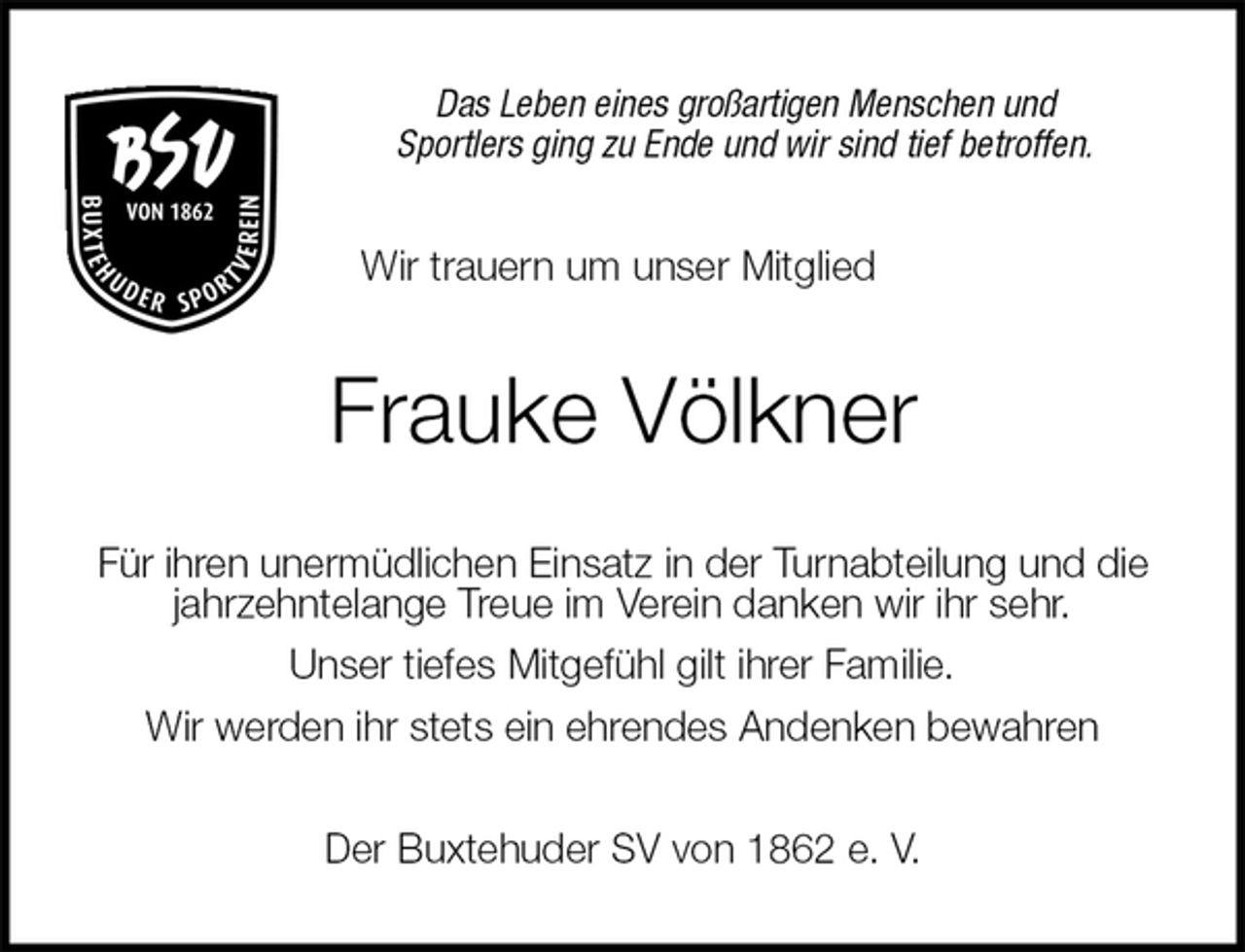 <p>Das Leben eines großartigen Menschen und<br />Sportlers ging zu Ende und wir sind tief betroffen.<br />Wir trauern um unser Mitglied<br />Frauke Völkner<br />Für ihren unermüdlichen Einsatz in der Turnabteilung und die<br />jahrzehntelange Treue im Verein danken wir ihr sehr.<br />Unser tiefes Mitgefühl gilt ihrer Familie.<br />Wir werden ihr stets ein ehrendes Andenken bewahren<br />Der Buxtehuder SV von 1862 e. V.</p>