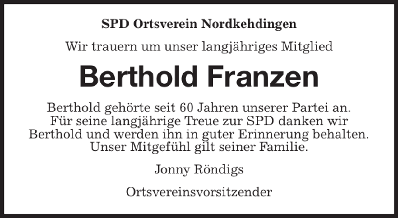 <p>SPD Ortsverein Nordkehdingen<br />Wir trauern um unser langjähriges Mitglied<br />Berthold Franzen<br />Berthold gehörte seit 60 Jahren unserer Partei an.<br />Für seine langjährige Treue zur SPD danken wir<br />Berthold und werden ihn in guter Erinnerung behalten.<br />Unser Mitgefühl gilt seiner Familie.<br />Jonny Röndigs<br />Ortsvereinsvorsitzender</p>