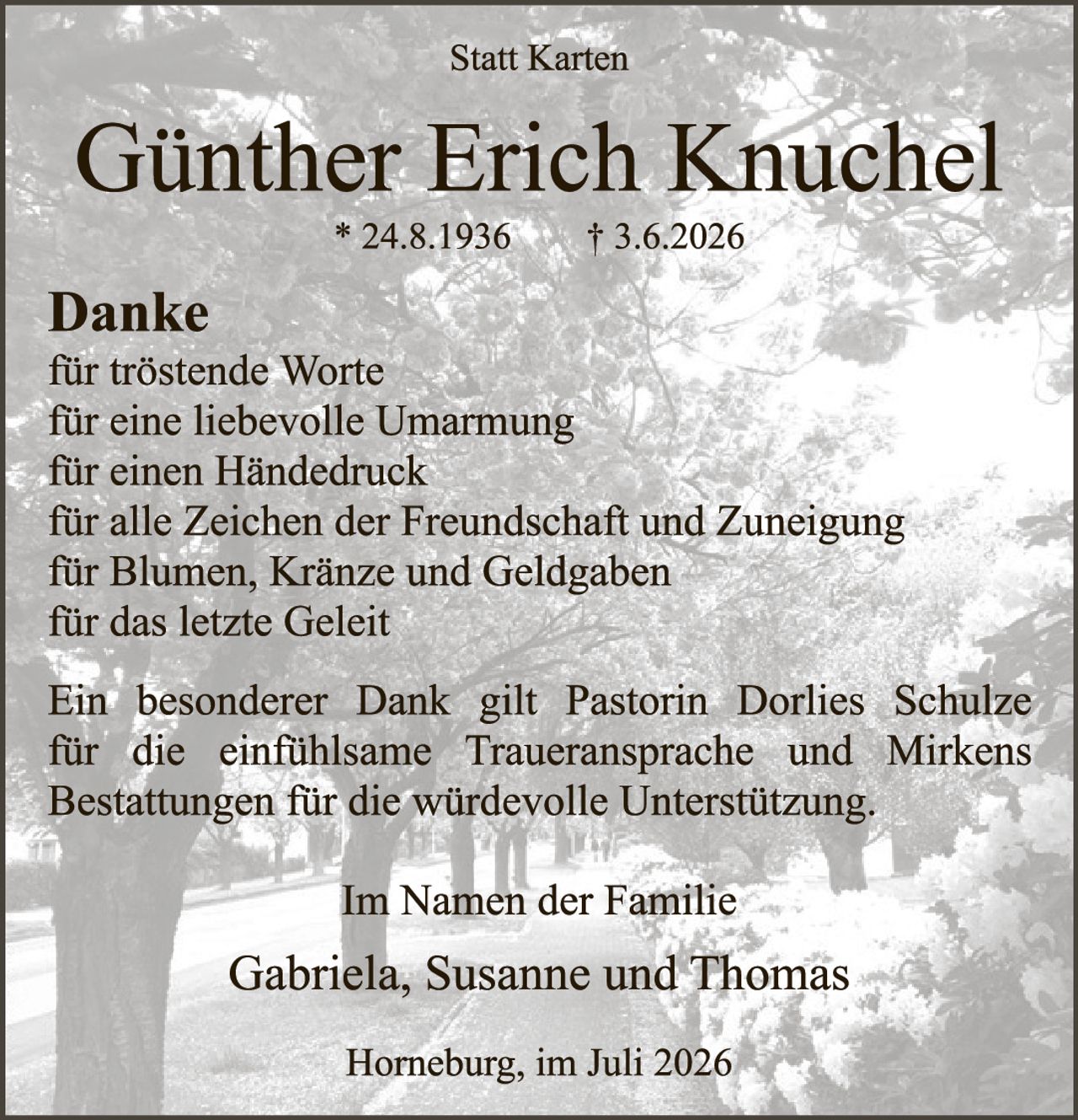 <p><strong>Statt Karten</strong></p>

<p><strong>Günther Erich Knuchel</strong><br>
* 24.8.1936     † 3.6.2026</p>

<p><strong>Danke</strong><br>
für tröstende Worte<br>
für eine liebevolle Umarmung<br>
für einen Händedruck<br>
für alle Zeichen der Freundschaft und Zuneigung<br>
für Blumen, Kränze und Geldgaben<br>
für das letzte Geleit</p>

<p>Ein besonderer Dank gilt Pastorin Dorlies Schulze für die einfühlsame Traueransprache und Mirkens Bestattungen für die würdevolle Unterstützung.</p>

<p><strong>Im Namen der Familie</strong></p>

<p>Gabriela, Susanne und Thomas</p>

<p>Horneburg, im Juli 2026</p>