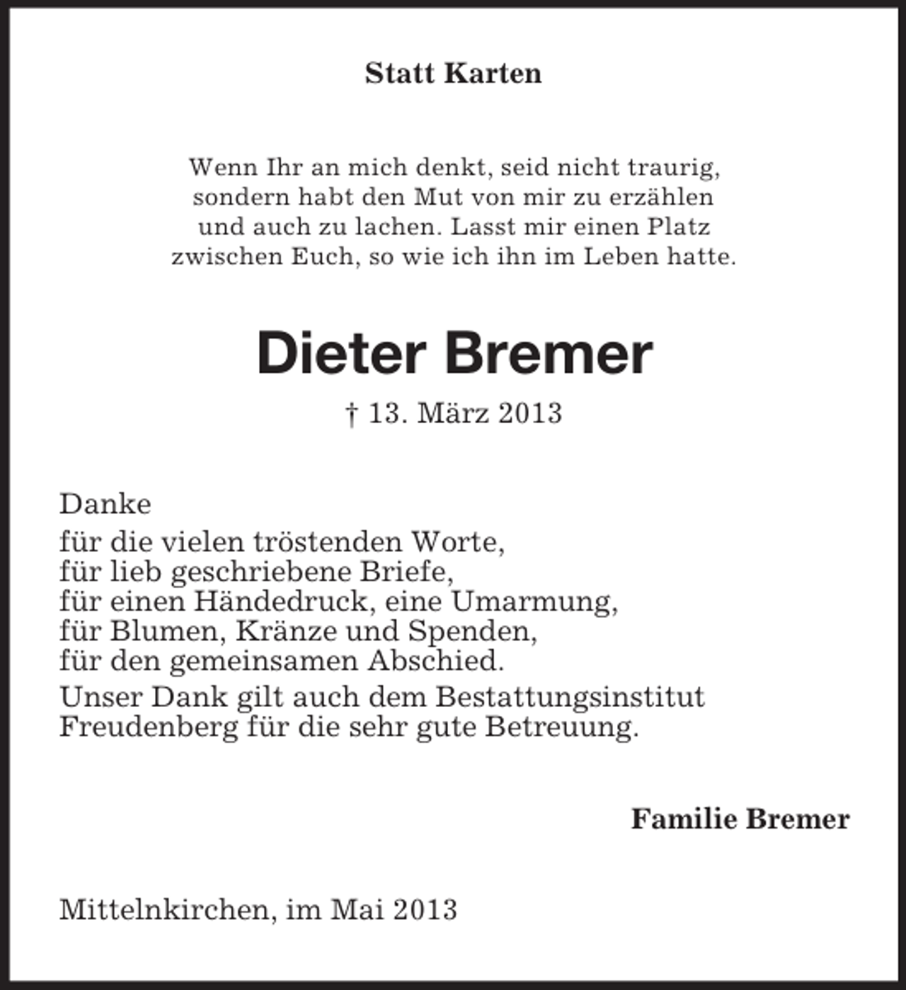 <p>Statt Karten<br />Wenn Ihr an mich denkt, seid nicht traurig,<br />sondern habt den Mut von mir zu erzählen<br />und auch zu lachen. Lasst mir einen Platz<br />zwischen Euch, so wie ich ihn im Leben hatte.</p><p>Dieter Bremer<br />† 13. März 2013<br />Danke<br />für die vielen tröstenden Worte,<br />für lieb geschriebene Briefe,<br />für einen Händedruck, eine Umarmung,<br />für Blumen, Kränze und Spenden,<br />für den gemeinsamen Abschied.<br />Unser Dank gilt auch dem Bestattungsinstitut<br />Freudenberg für die sehr gute Betreuung.<br />Familie Bremer<br />Mittelnkirchen, im Mai 2013</p>