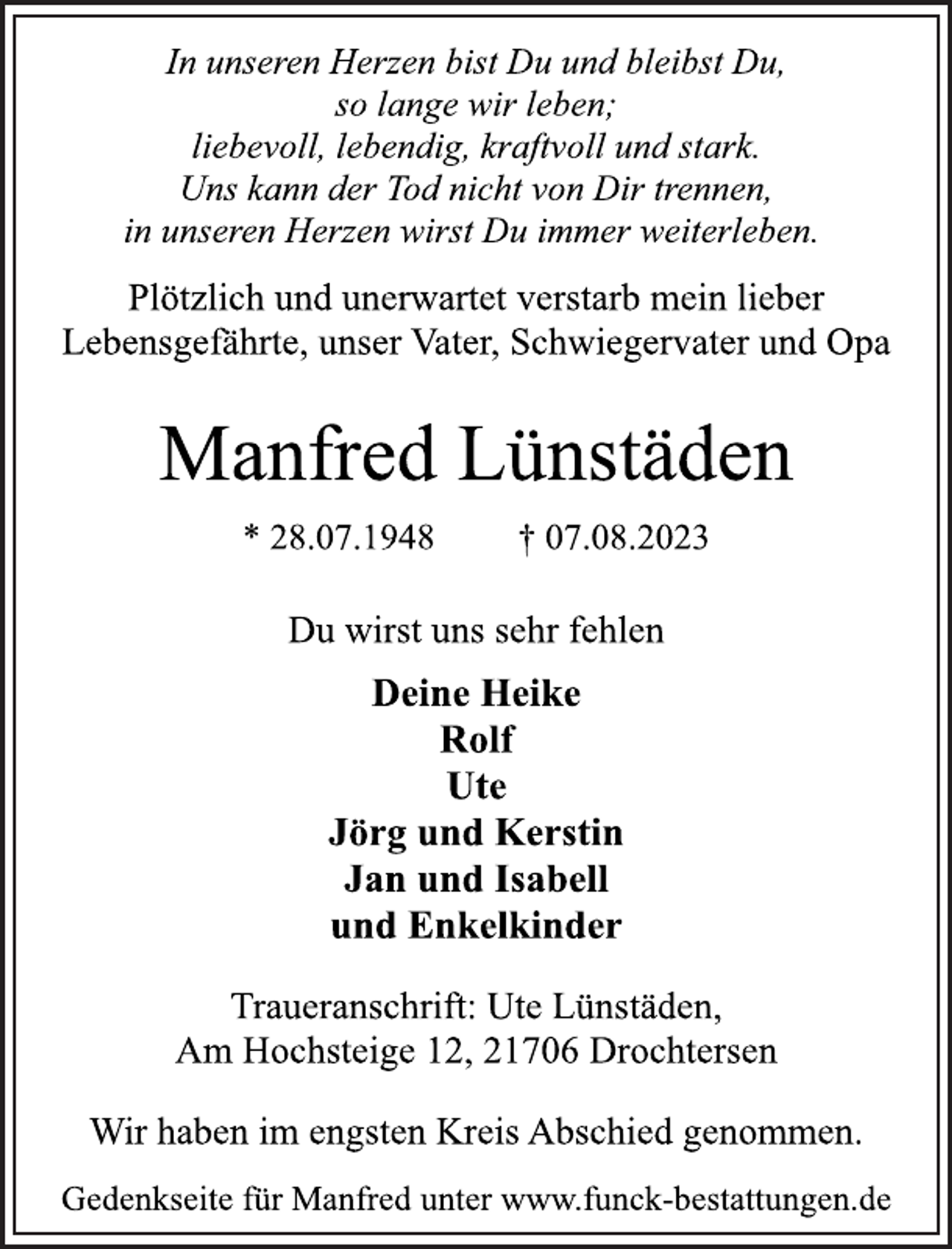 <p>In unseren Herzen bist Du und bleibst Du,<br />so lange wir leben;<br />liebevoll, lebendig, kraftvoll und stark.<br />Uns kann der Tod nicht von Dir trennen,<br />in unseren Herzen wirst Du immer weiterleben.<br />Plötzlich und unerwartet verstarb mein lieber<br />Lebensgefährte, unser Vater, Schwiegervater und Opa<br />Manfred Lünstäden<br />* 28.07.1948 † 07.08.2023<br />Du wirst uns sehr fehlen<br />Deine Heike<br />Rolf<br />Ute<br />Jörg und Kerstin<br />Jan und Isabell<br />und Enkelkinder<br />Traueranschrift: Ute Lünstäden,<br />Am Hochsteige 12, 21706 Drochtersen<br />Wir haben im engsten Kreis Abschied genommen.<br />Gedenkseite für Manfred unter www.funck-bestattungen.de</p>