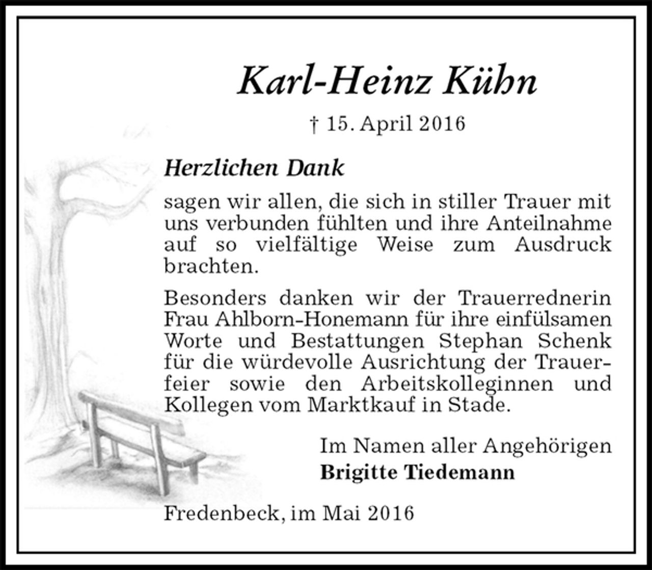 <p>Karl-Heinz Kühn<br />† 15. April 2016<br />Herzlichen Dank<br />sagen wir allen, die sich in stiller Trauer mit uns verbunden fühlten und ihre Anteilnahme<br />auf so vielfältige Weise zum Ausdruck brachten.<br />Besonders danken wir der Trauerrednerin Frau Ahlborn-Honemann für ihre einfülsamen<br />Worte und Bestattungen Stephan Schenk für die würdevolle Ausrichtung der Trauerfeier sowie den Arbeitskolleginnen und<br />Kollegen vom Marktkauf in Stade.<br />Im Namen aller Angehörigen<br />Brigitte Tiedemann<br />Fredenbeck, im Mai 2016</p>