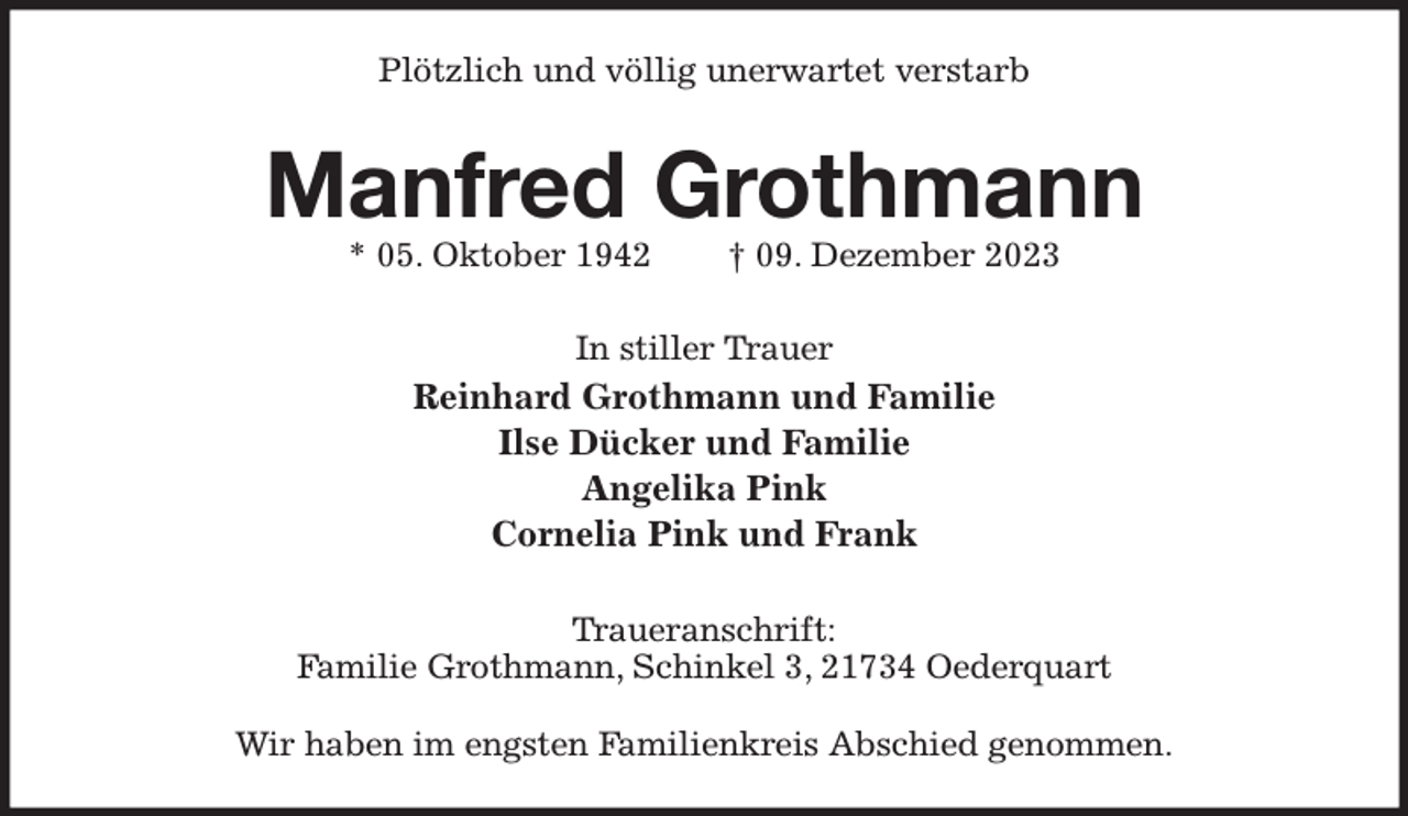 <p>Plötzlich und völlig unerwartet verstarb<br />Manfred Grothmann<br />* 05. Oktober 1942 † 09. Dezember 2023<br />In stiller Trauer<br />Reinhard Grothmann und Familie<br />Ilse Dücker und Familie<br />Angelika Pink<br />Cornelia Pink und Frank<br />Traueranschrift:<br />Familie Grothmann, Schinkel 3, 21734 Oederquart</p><p>Wir haben im engsten Familienkreis Abschied genommen.</p>