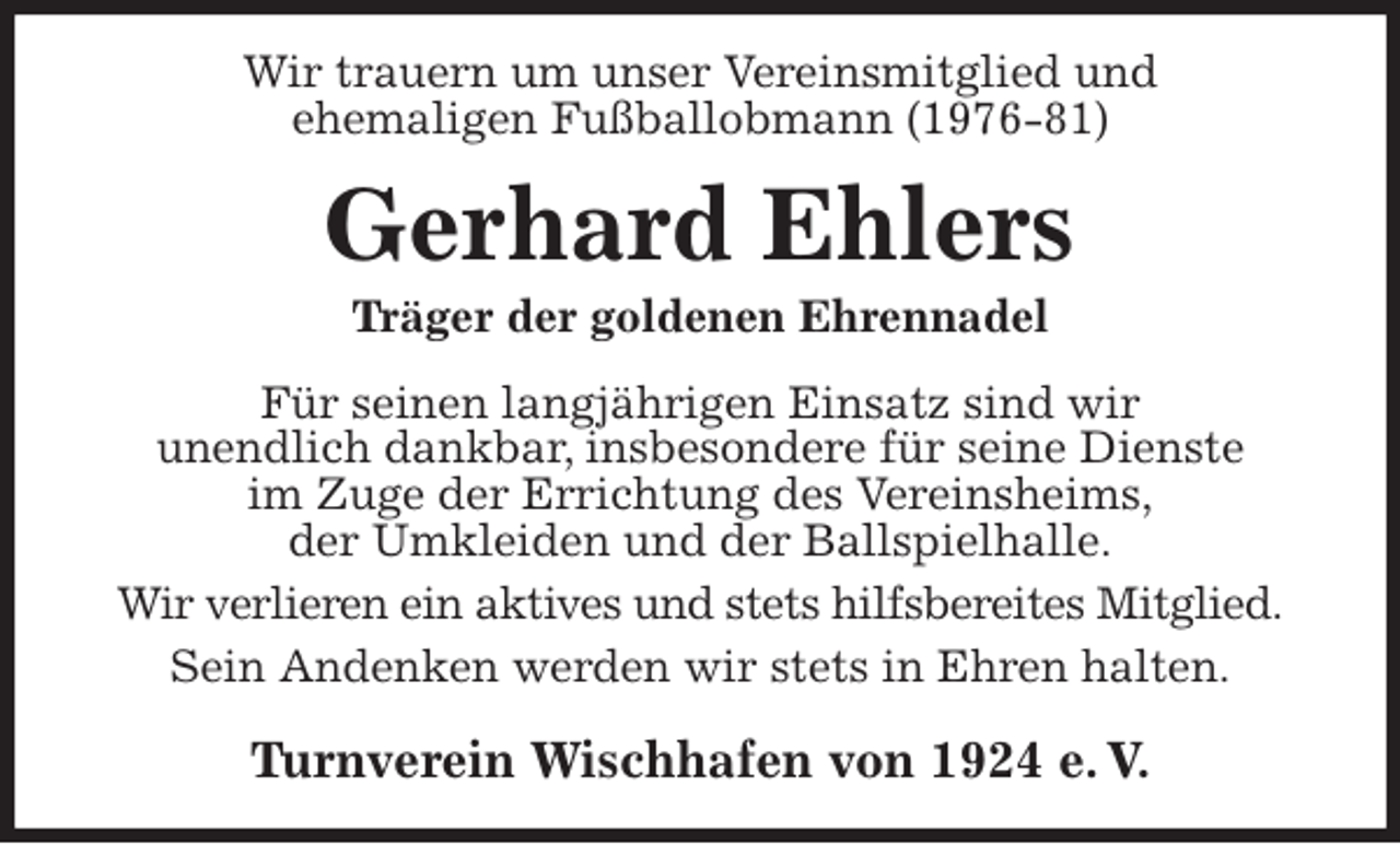 <p>Wir trauern um unser Vereinsmitglied und<br />ehemaligen Fußballobmann (1976-81)<br />Gerhard Ehlers<br />Träger der goldenen Ehrennadel<br />Turnverein Wischhafen von 1924 e. V.<br />Für seinen langjährigen Einsatz sind wir<br />unendlich dankbar, insbesondere für seine Dienste<br />im Zuge der Errichtung des Vereinsheims,<br />der Umkleiden und der Ballspielhalle.<br />Wir verlieren ein aktives und stets hilfsbereites Mitglied.<br />Sein Andenken werden wir stets in Ehren halten.</p>