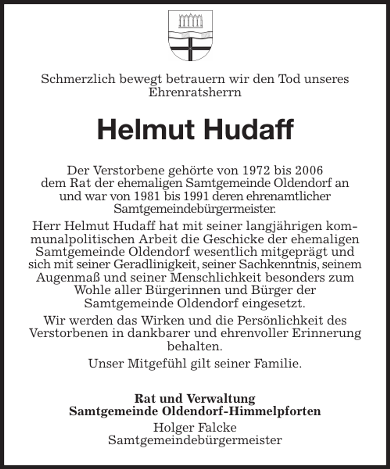 <p>Schmerzlich bewegt betrauern wir den Tod unseres<br />Ehrenratsherrn<br />Helmut Hudaff<br />Der Verstorbene gehörte von 1972 bis 2006<br />dem Rat der ehemaligen Samtgemeinde Oldendorf an<br />und war von 1981 bis 1991 deren ehrenamtlicher<br />Samtgemeindebürgermeister.<br />Herr Helmut Hudaff hat mit seiner langjährigen kommunalpolitischen Arbeit die Geschicke der ehemaligen Samtgemeinde Oldendorf wesentlich mitgeprägt und sich mit seiner Geradlinigkeit, seiner Sachkenntnis, seinem Augenmaß und seiner Menschlichkeit besonders zum Wohle aller Bürgerinnen und Bürger der<br />Samtgemeinde Oldendorf eingesetzt.<br />Wir werden das Wirken und die Persönlichkeit des<br />Verstorbenen in dankbarer und ehrenvoller Erinnerung behalten.<br />Unser Mitgefühl gilt seiner Familie.<br />Rat und Verwaltung<br />Samtgemeinde Oldendorf-Himmelpforten<br />Holger Falcke<br />Samtgemeindebürgermeister</p>