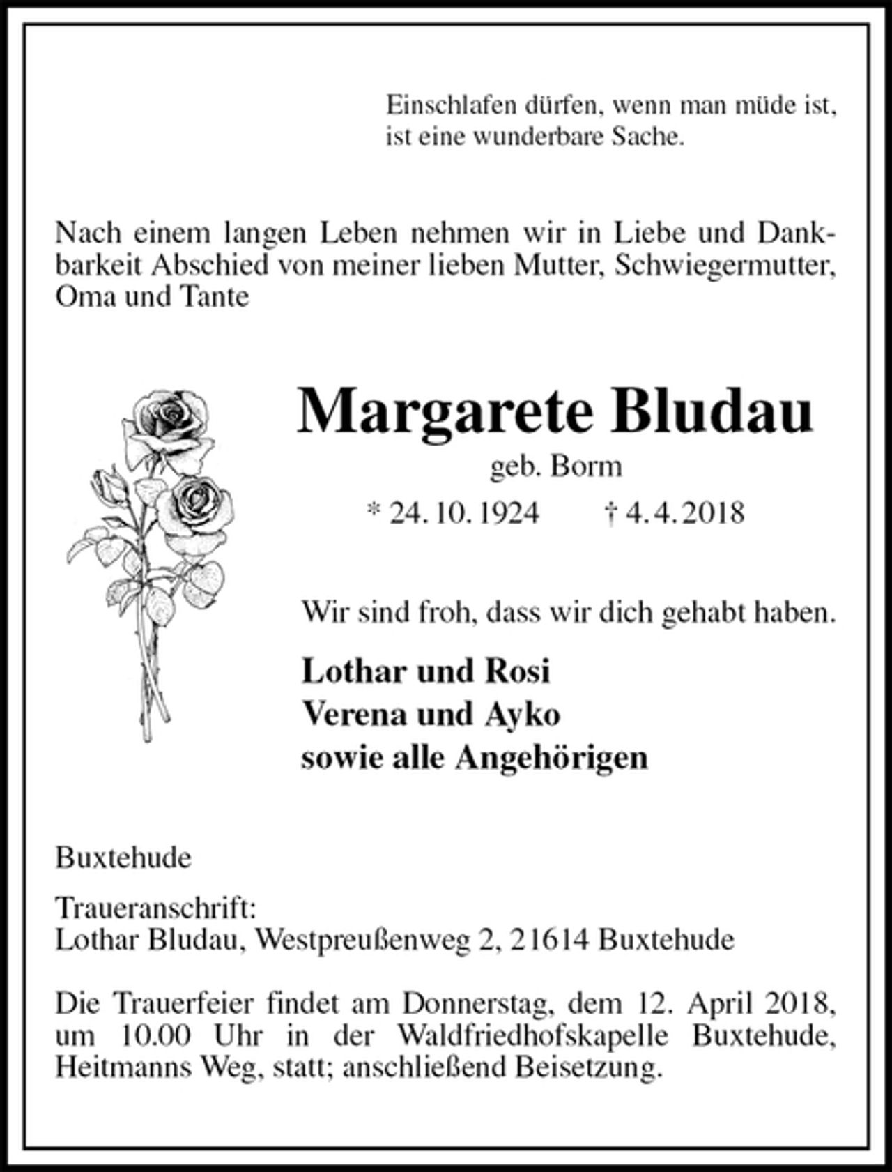 <p>Einschlafen dürfen, wenn man müde ist,<br />ist eine wunderbare Sache.<br />Nach einem langen Leben nehmen wir in Liebe und Dankbarkeit Abschied von meiner lieben Mutter, Schwiegermutter, Oma und Tante<br />Margarete Bludau<br />geb. Borm<br />* 24. 10. 1924 † 4. 4. 2018<br />Wir sind froh, dass wir dich gehabt haben.<br />Lothar und Rosi<br />Verena und Ayko<br />sowie alle Angehörigen<br />Buxtehude<br />Traueranschrift:<br />Lothar Bludau, Westpreußenweg 2, 21614 Buxtehude</p><p>Die Trauerfeier findet am Donnerstag, dem 12. April 2018, um 10.00 Uhr in der Waldfriedhofskapelle Buxtehude,<br />Heitmanns Weg, statt; anschließend Beisetzung.</p>