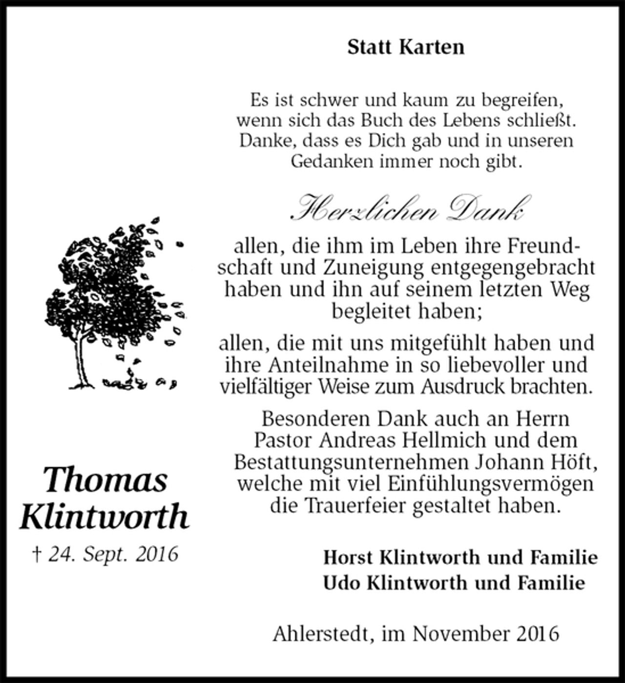 <p>Statt Karten<br />Es ist schwer und kaum zu begreifen,<br />wenn sich das Buch des Lebens schließt.<br />Danke, dass es Dich gab und in unseren<br />Gedanken immer noch gibt.<br />Herzlichen Dank<br />allen, die ihm im Leben ihre Freundschaft und Zuneigung entgegengebracht haben und ihn auf seinem letzten Weg begleitet haben;<br />allen, die mit uns mitgefühlt haben und ihre Anteilnahme in so liebevoller und vielfältiger Weise zum Ausdruck brachten.<br />Besonderen Dank auch an Herrn<br />Pastor Andreas Hellmich und dem<br />Bestattungsunternehmen Johann Höft, welche mit viel Einfühlungsvermögen die Trauerfeier gestaltet haben.<br />Horst Klintworth und Familie<br />Udo Klintworth und Familie<br />Ahlerstedt, im November 2016<br />Thomas<br />Klintworth<br />† 24. Sept. 2016</p>