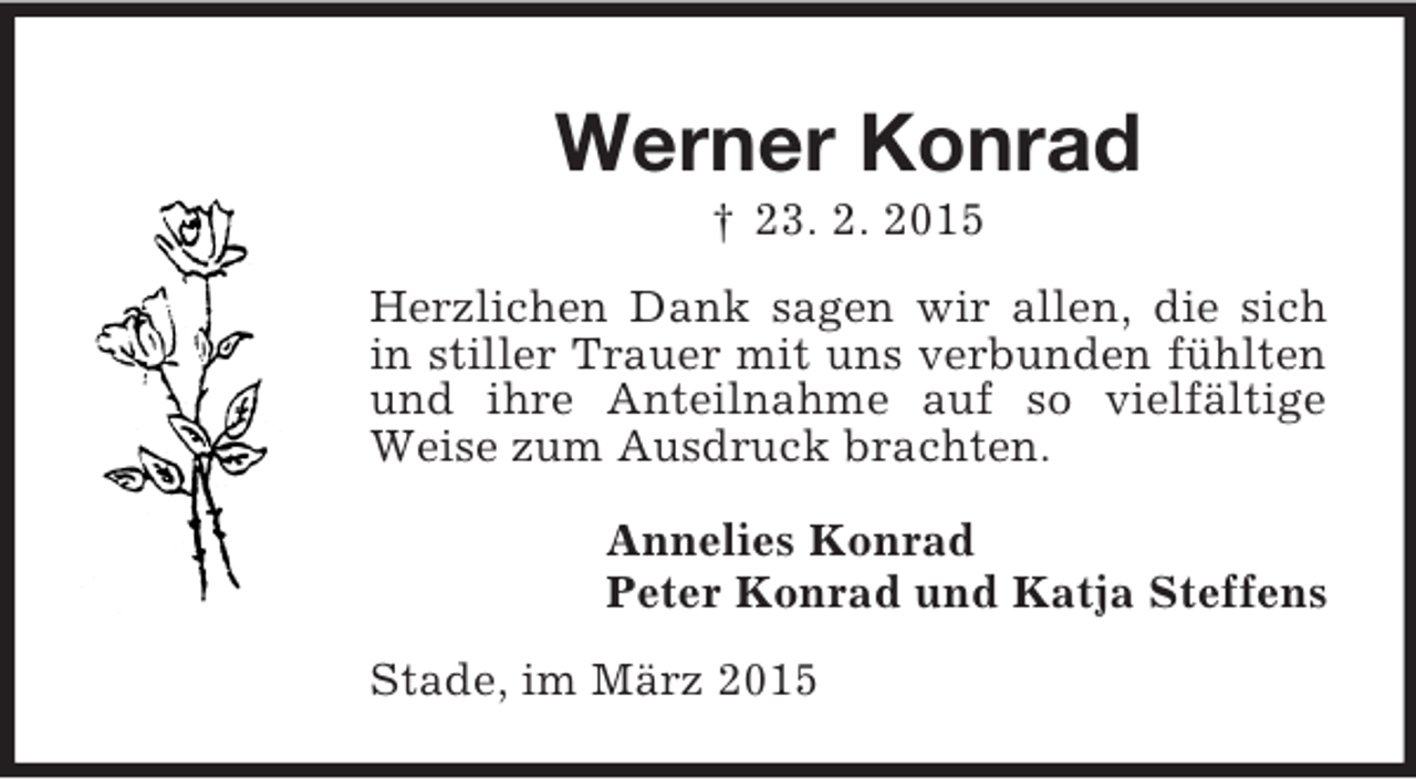 <p>Werner Konrad<br />† 23. 2. 2015<br />Herzlichen Dank sagen wir allen, die sich in stiller Trauer mit uns verbunden fühlten und ihre Anteilnahme auf so vielfältige Weise zum Ausdruck brachten.<br />Annelies Konrad<br />Peter Konrad und Katja Steffens<br />Stade, im März 2015</p>