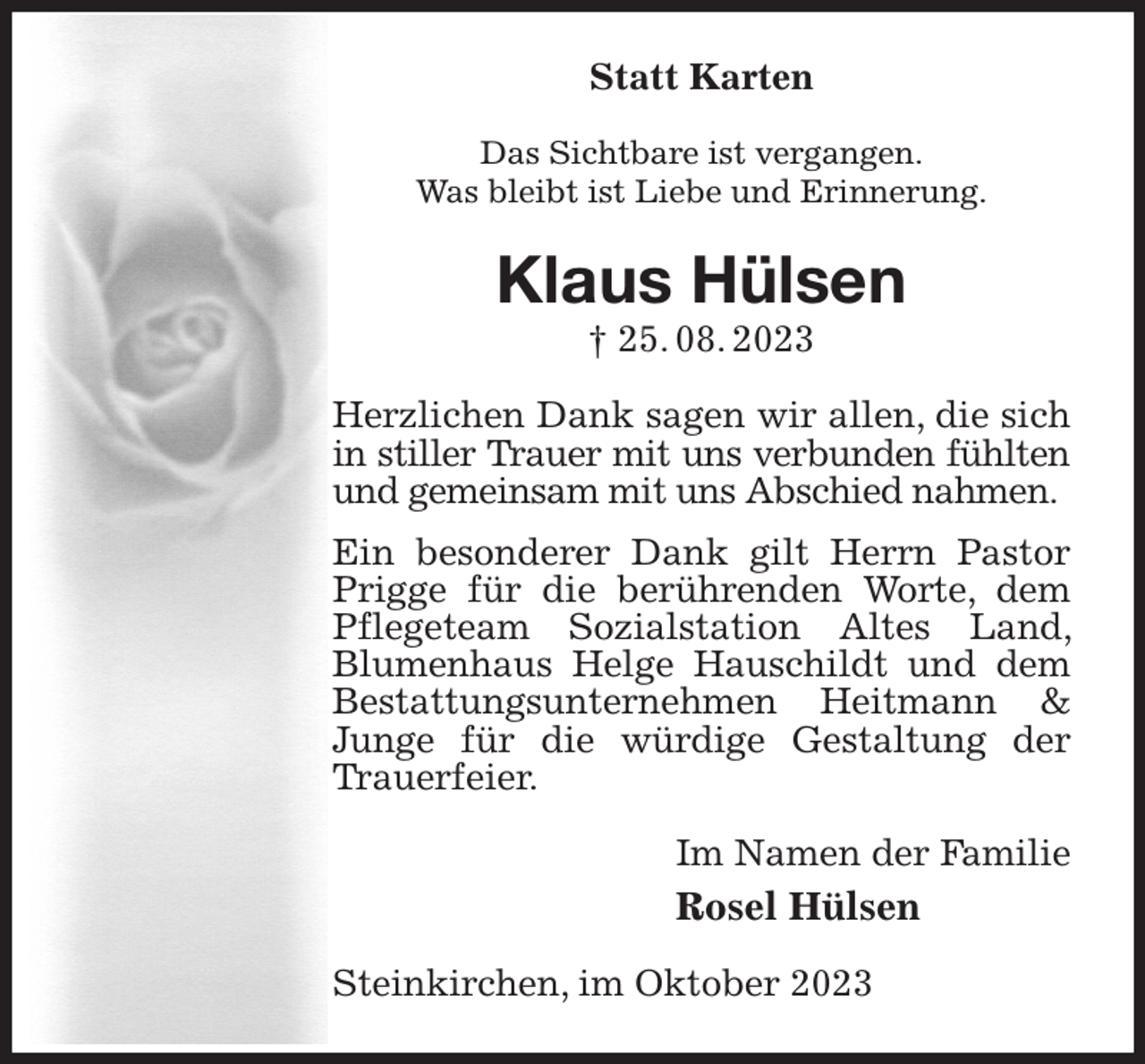 <p>Statt Karten<br />Das Sichtbare ist vergangen.<br />Was bleibt ist Liebe und Erinnerung.<br />Klaus Hülsen<br />† 25. 08. 2023<br />Herzlichen Dank sagen wir allen, die sich in stiller Trauer mit uns verbunden fühlten und gemeinsam mit uns Abschied nahmen.<br />Ein besonderer Dank gilt Herrn Pastor Prigge für die berührenden Worte, dem Pflegeteam Sozialstation Altes Land, Blumenhaus Helge Hauschildt und dem Bestattungsunternehmen Heitmann &amp; Junge für die würdige Gestaltung der Trauerfeier.<br />Im Namen der Familie<br />Rosel Hülsen<br />Steinkirchen, im Oktober 2023</p>