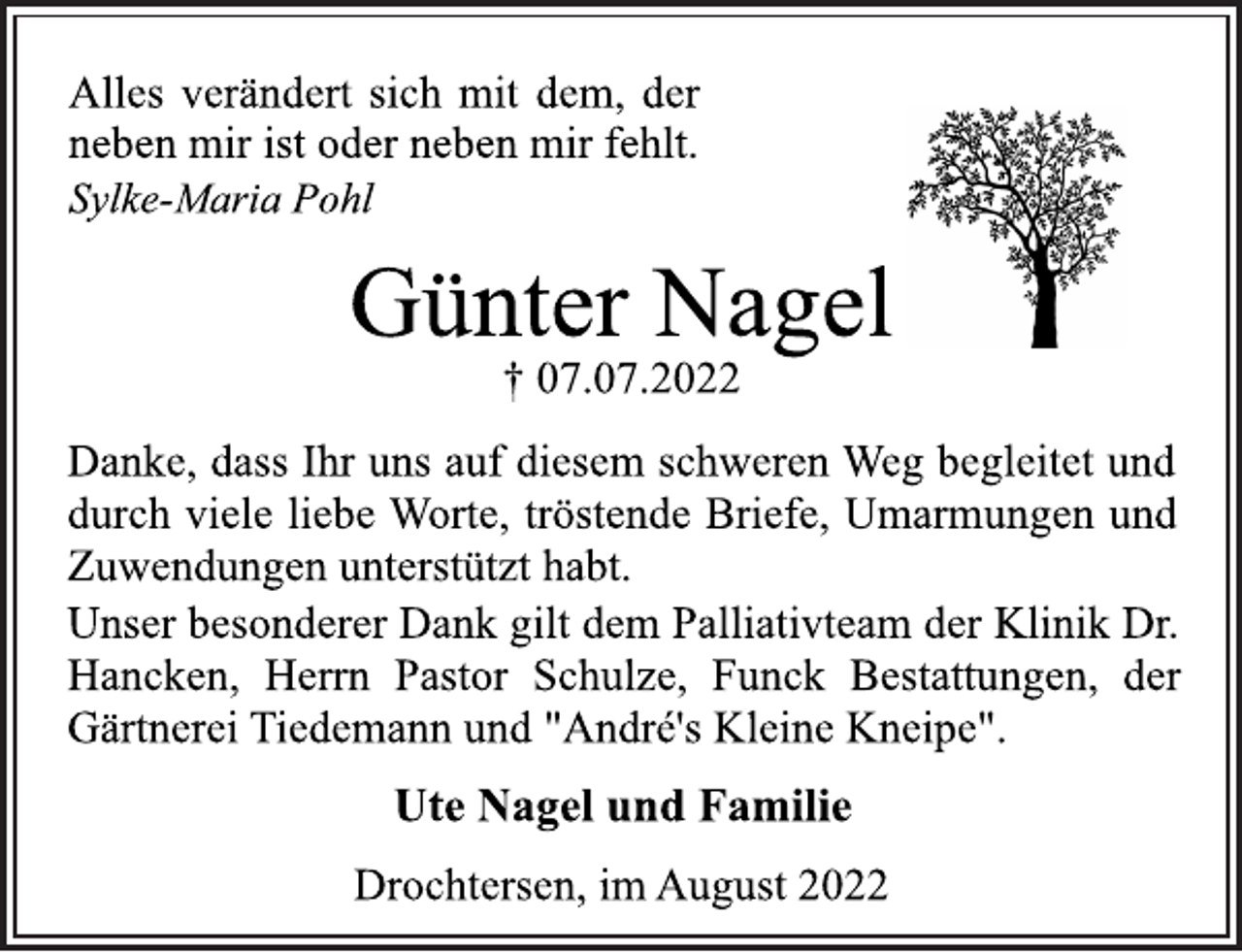 <p>Alles verändert sich mit dem, der<br />neben mir ist oder neben mir fehlt.<br />Sylke-Maria Pohl<br />Günter Nagel<br />† 07.07.2022<br />Danke, dass Ihr uns auf diesem schweren Weg begleitet und<br />durch viele liebe Worte, tröstende Briefe, Umarmungen und<br />Zuwendungen unterstützt habt.<br />Unser besonderer Dank gilt dem Palliativteam der Klinik Dr.<br />Hancken, Herrn Pastor Schulze, Funck Bestattungen, der<br />Gärtnerei Tiedemann und "André's Kleine Kneipe".<br />Ute Nagel und Familie<br />Drochtersen, im August 2022</p>