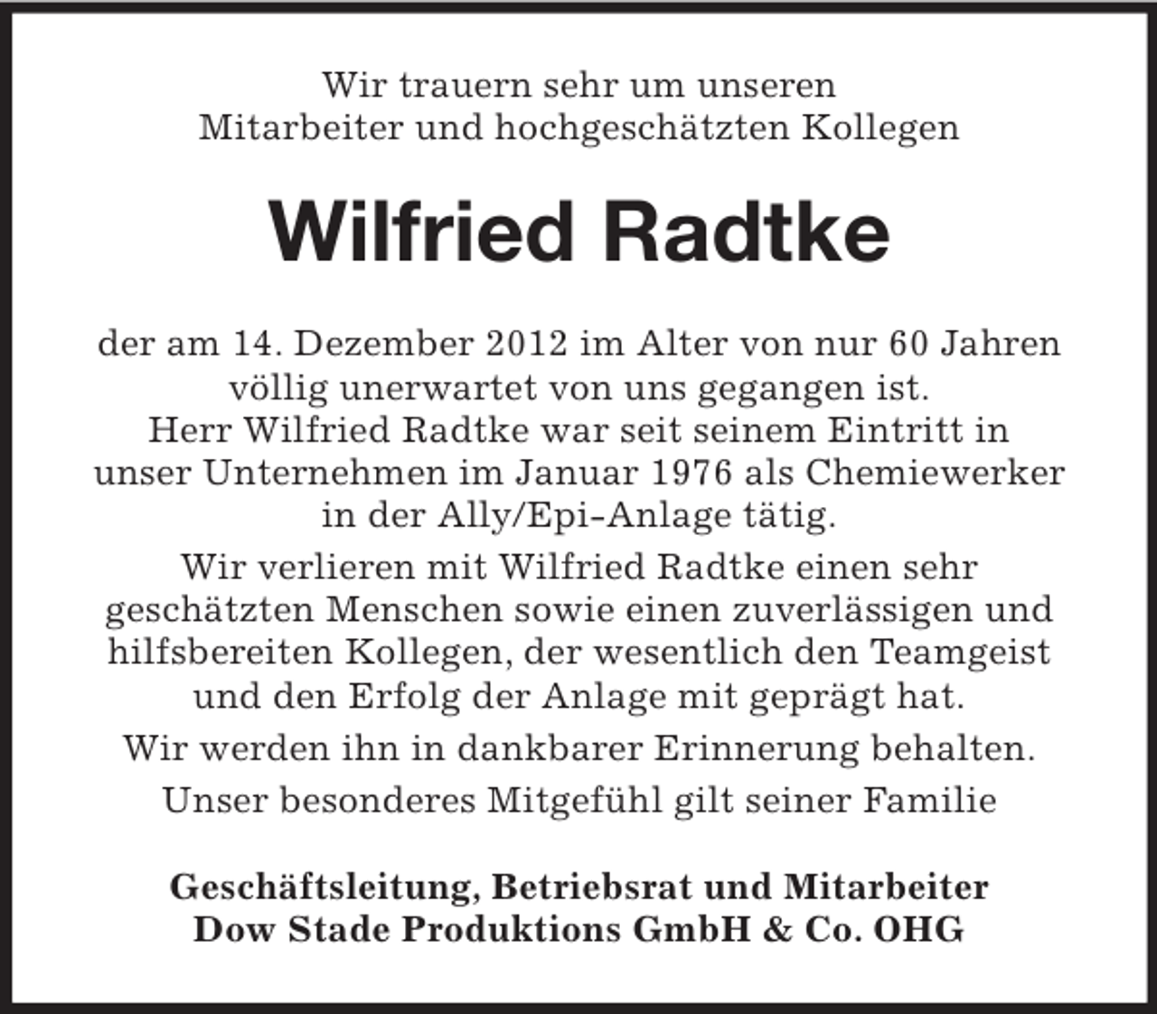 <p>Wir trauern sehr um unseren<br />Mitarbeiter und hochgeschätzten Kollegen</p><p>Wilfried Radtke<br />der am 14. Dezember 2012 im Alter von nur 60 Jahren<br />völlig unerwartet von uns gegangen ist.<br />Herr Wilfried Radtke war seit seinem Eintritt in<br />unser Unternehmen im Januar 1976 als Chemiewerker<br />in der Ally/Epi-Anlage tätig.<br />Wir verlieren mit Wilfried Radtke einen sehr<br />geschätzten Menschen sowie einen zuverlässigen und<br />hilfsbereiten Kollegen, der wesentlich den Teamgeist<br />und den Erfolg der Anlage mit geprägt hat.<br />Wir werden ihn in dankbarer Erinnerung behalten.<br />Unser besonderes Mitgefühl gilt seiner Familie<br />Geschäftsleitung, Betriebsrat und Mitarbeiter<br />Dow Stade Produktions GmbH &amp; Co. OHG</p>