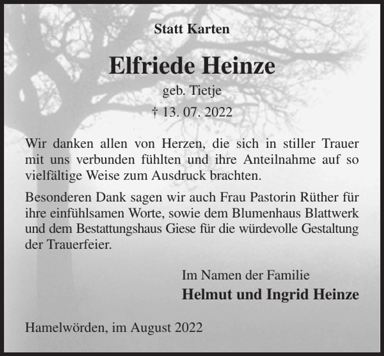 <p>Statt Karten<br />Elfriede Heinze<br />geb. Tietje<br />† 13. 07. 2022<br />Wir danken allen von Herzen, die sich in stiller Trauer<br />mit uns verbunden fühlten und ihre Anteilnahme auf so vielfältige Weise zum Ausdruck brachten.<br />Besonderen Dank sagen wir auch Frau Pastorin Rüther für ihre einfühlsamen Worte, sowie dem Blumenhaus Blattwerk<br />und dem Bestattungshaus Giese für die würdevolle Gestaltung der Trauerfeier.<br />Im Namen der Familie<br />Helmut und Ingrid Heinze<br />Hamelwörden, im August 2022</p>