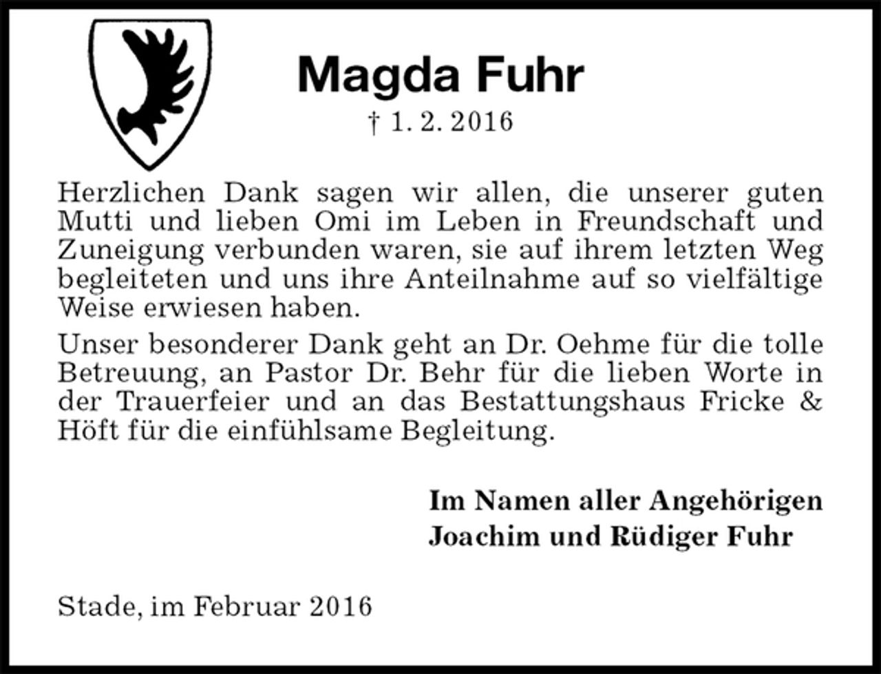 <p>Magda Fuhr<br />† 1. 2. 2016<br />Herzlichen Dank sagen wir allen, die unserer guten Mutti und lieben Omi im Leben in Freundschaft und Zuneigung verbunden waren, sie auf ihrem letzten Weg begleiteten und uns ihre Anteilnahme auf so vielfältige Weise erwiesen haben.<br />Unser besonderer Dank geht an Dr. Oehme für die tolle Betreuung, an Pastor Dr. Behr für die lieben Worte in der Trauerfeier und an das Bestattungshaus Fricke &amp; Höft für die einfühlsame Begleitung.<br />Im Namen aller Angehörigen<br />Joachim und Rüdiger Fuhr<br />Stade, im Februar 2016</p>