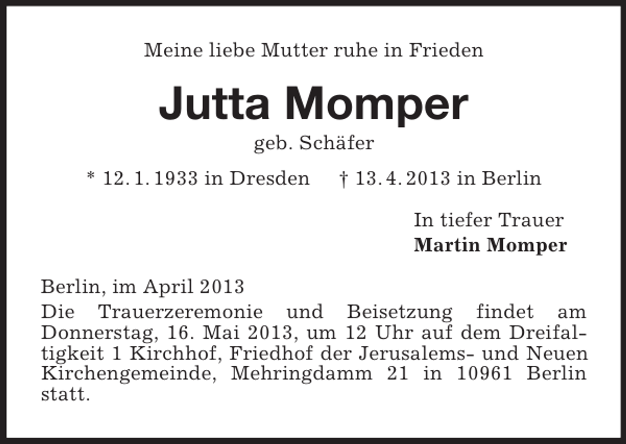 <p>Meine liebe Mutter ruhe in Frieden</p><p>Jutta Momper<br />geb. Schäfer<br />* 12. 1. 1933 in Dresden</p><p>† 13. 4. 2013 in Berlin<br />In tiefer Trauer<br />Martin Momper</p><p>Berlin, im April 2013<br />Die Trauerzeremonie und Beisetzung findet am<br />Donnerstag, 16. Mai 2013, um 12 Uhr auf dem Dreifaltigkeit 1 Kirchhof, Friedhof der Jerusalems- und Neuen<br />Kirchengemeinde, Mehringdamm 21 in 10961 Berlin<br />statt.</p>