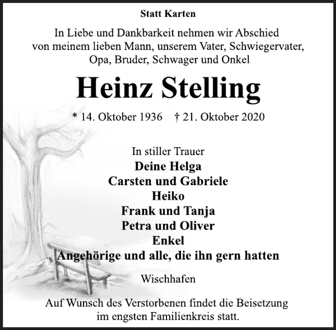 <p>Statt Karten<br />In Liebe und Dankbarkeit nehmen wir Abschied<br />von meinem lieben Mann, unserem Vater, Schwiegervater,<br />Opa, Bruder, Schwager und Onkel<br />Heinz Stelling<br />* 14. Oktober 1936 † 21. Oktober 2020<br />In stiller Trauer<br />Deine Helga<br />Carsten und Gabriele<br />Heiko<br />Frank und Tanja<br />Petra und Oliver<br />Enkel<br />Angehörige und alle, die ihn gern hatten<br />Wischhafen<br />Auf Wunsch des Verstorbenen findet die Beisetzung<br />im engsten Familienkreis statt.</p>