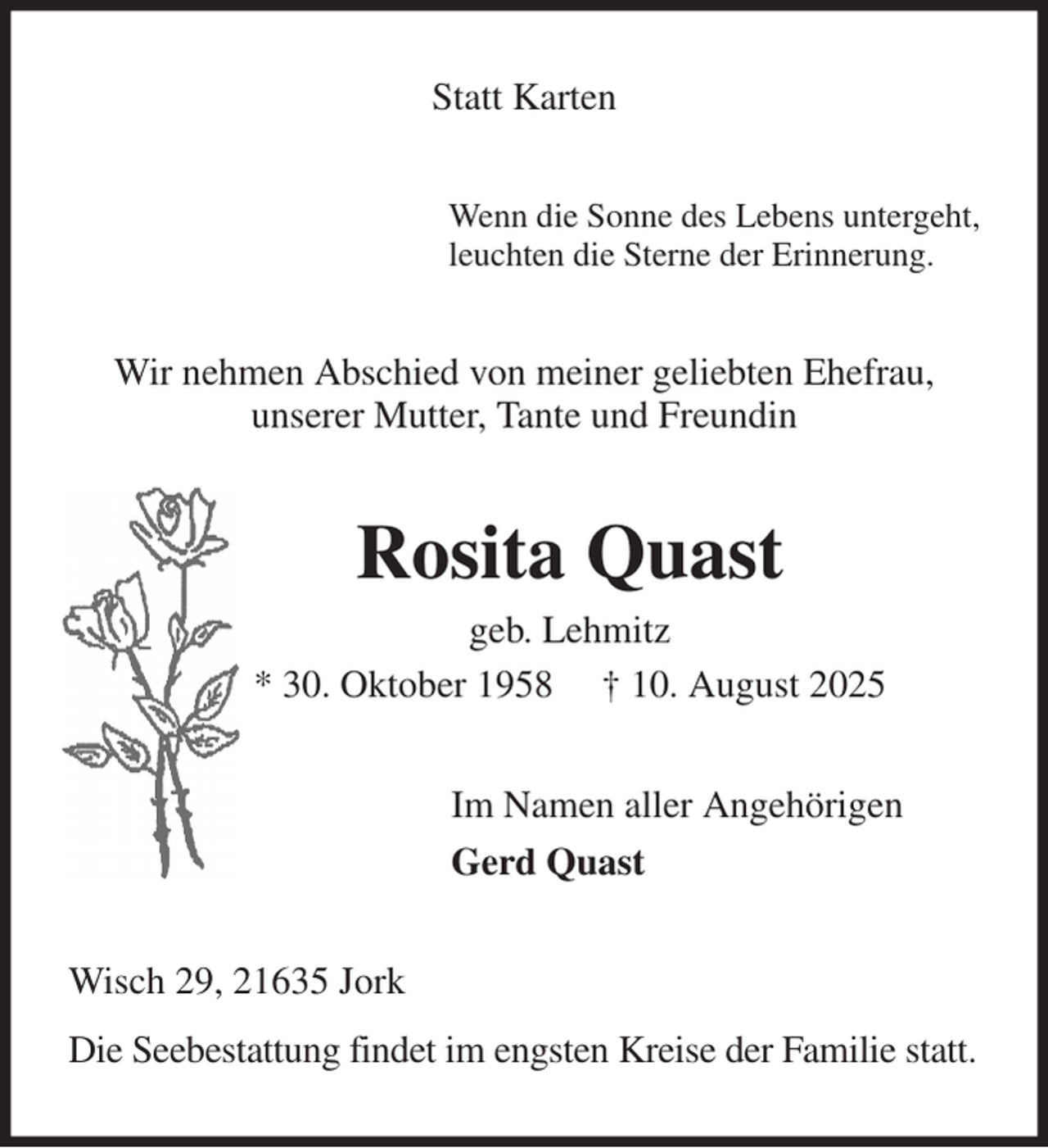 <p>Statt Karten<br />Wenn die Sonne des Lebens untergeht,<br />leuchten die Sterne der Erinnerung.<br />Wir nehmen Abschied von meiner geliebten Ehefrau,<br />unserer Mutter, Tante und Freundin<br />Rosita Quast<br />geb. Lehmitz<br />* 30. Oktober 1958 † 10. August 2025<br />Im Namen aller Angehörigen<br />Gerd Quast<br />Wisch 29, 21635 Jork<br />Die Seebestattung findet im engsten Kreise der Familie statt.</p>