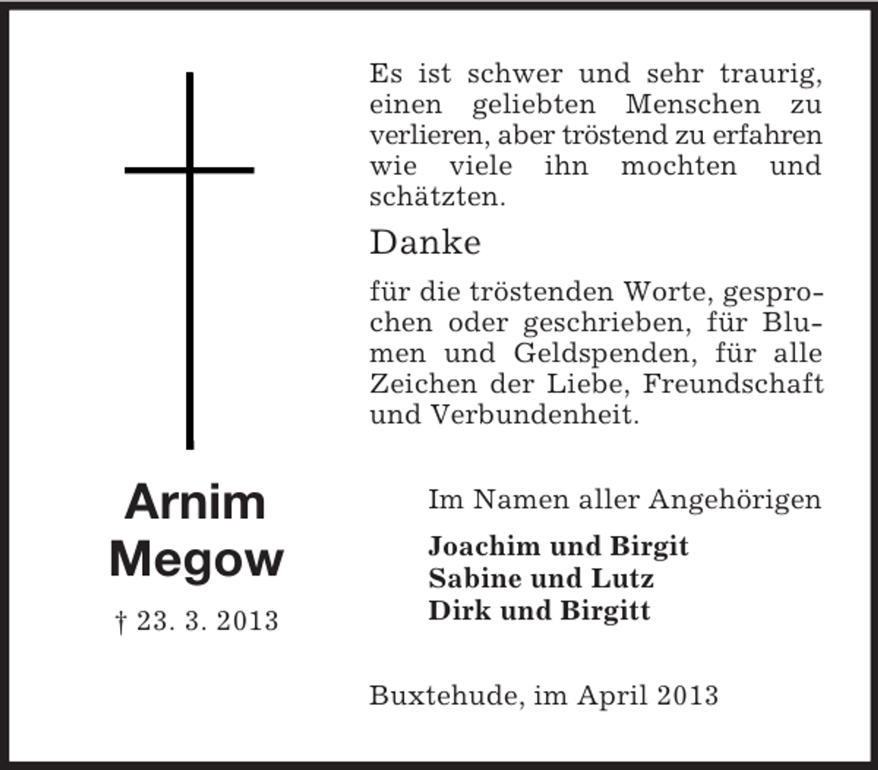 <p>Es ist schwer und sehr traurig,<br />einen geliebten Menschen zu<br />verlieren, aber tröstend zu erfahren<br />wie viele ihn mochten und<br />schätzten.</p><p>Danke<br />für die tröstenden Worte, gesprochen oder geschrieben, für Blumen und Geldspenden, für alle<br />Zeichen der Liebe, Freundschaft<br />und Verbundenheit.</p><p>Arnim<br />Megow<br />† 23. 3. 2013</p><p>Im Namen aller Angehörigen<br />Joachim und Birgit<br />Sabine und Lutz<br />Dirk und Birgitt<br />Buxtehude, im April 2013</p>