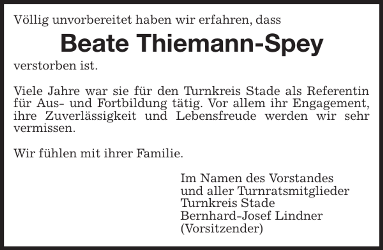 <p>Völlig unvorbereitet haben wir erfahren, dass<br />Beate Thiemann-Spey<br />verstorben ist.</p>
<p>Viele Jahre war sie für den Turnkreis Stade als Referentin<br />für Aus- und Fortbildung tätig. Vor allem ihr Engagement,<br />ihre Zuverlässigkeit und Lebensfreude werden wir sehr<br />vermissen.</p>
<p>Wir fühlen mit ihrer Familie.</p>
<p>Im Namen des Vorstandes<br />und aller Turnratsmitglieder<br />Turnkreis Stade<br />Bernhard-Josef Lindner<br />(Vorsitzender)</p>