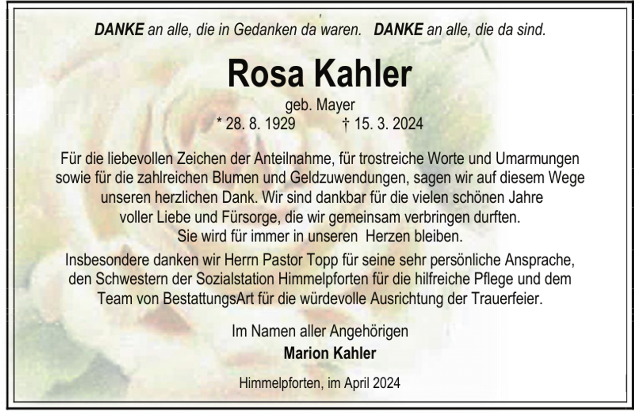 <p>1</p><p>DANKE an alle, die in Gedanken da waren. DANKE an alle, die da sind.</p><p>Rosa Kahler</p><p>geb. Mayer<br />* 28. 8. 1929<br />† 15. 3. 2024<br />Für die liebevollen Zeichen der Anteilnahme, für trostreiche Worte und Umarmungen<br />sowie für die zahlreichen Blumen und Geldzuwendungen, sagen wir auf diesem Wege<br />unseren herzlichen Dank. Wir sind dankbar für die vielen schönen Jahre<br />voller Liebe und Fürsorge, die wir gemeinsam verbringen durften.<br />Sie wird für immer in unseren Herzen bleiben.<br />Insbesondere danken wir Herrn Pastor Topp für seine sehr persönliche Ansprache,<br />den Schwestern der Sozialstation Himmelpforten für die hilfreiche Pflege und dem<br />Team von BestattungsArt für die würdevolle Ausrichtung der Trauerfeier.<br />Im Namen aller Angehörigen<br />Marion Kahler<br />Himmelpforten, im April 2024</p>