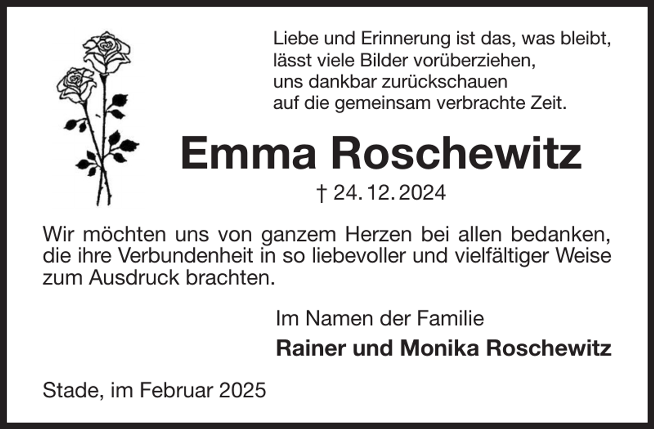 <p>Liebe und Erinnerung ist das, was bleibt,<br />lässt viele Bilder vorüberziehen,<br />uns dankbar zurückschauen<br />auf die gemeinsam verbrachte Zeit.<br />Emma Roschewitz<br />† 24. 12. 2024<br />Wir möchten uns von ganzem Herzen bei allen bedanken, die ihre Verbundenheit in so liebevoller und vielfältiger Weise<br />zum Ausdruck brachten.<br />Im Namen der Familie<br />Rainer und Monika Roschewitz<br />Stade, im Februar 2025</p>